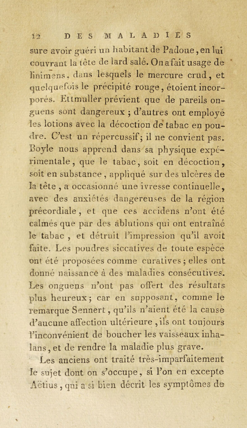 sure avoir guéri un habitant de Padoue, en lux couvrant la tête de lard salé. Onafait usage de linimens. dans lesquels le mercure crud, et quelquefois le précipité rouge, étoient incor- porés. Ettmuller prévient que de pareils on~ g u en s sont dangereux ; d'autres ont employé (es lotions avec la décoction dé tabac en pou- dre. C'est un répercussif; il ne convient pas. L'oyle nous apprend dans sa physique expé- rimentale, que le tabac, soit en décoction, soit en substance , appliqué sur des ulcères de la tête , a occasionné une ivresse continuelle, avec des anxiétés dangereuses de la région précordiale , et que ces accidens n'ont, été calmés que par des ablutions qui ont entraîné le tabac , et détruit l’impression qu’il avoit faite. Les poudres siccatives de toute espèce ont été proposées comme curatives ; elles ont donné naissance à des maladies consécutives. Les onguens n'ont pas offert des résultats plus heureux; car en supposant, comme le remarque Sennert, qu'ils n'aient été la cause d'aucune affection ultérieure , ils ont toujours l'inconvénient de boucher les vaisseaux inha- lans, et de rendre la maladie plus grave. Les anciens ont traité très-imparfaitement le sujet dont on s'occupe, si l'on en excepte Aëtius , qui a si bien décrit les symptômes de >