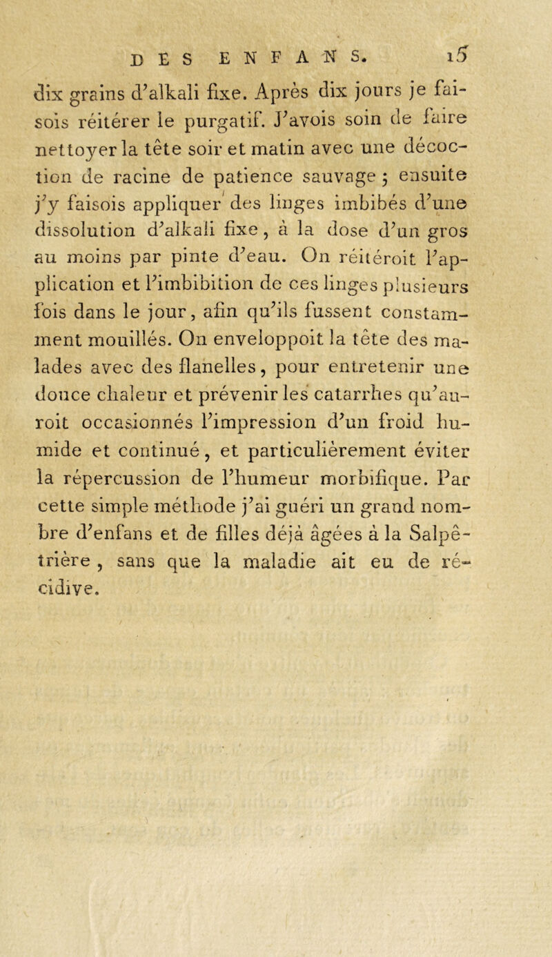 dix grains d’alkali fixe. Après dix jours je fai- sons réitérer ie purgatif. Pavois soin de faire nettoyer la tête soir et matin avec une décoc- tion de racine de patience sauvage ; ensuite j’y faisois appliquer des linges imbibés d’une dissolution d’alkaii fixe, à la dose d’un gros au moins par pinte d’eau. On réitéroit l’ap- plication et i’imbibition de ces linges plusieurs fois dans le jour, afin qu’ils fussent constam- ment mouillés. On enveloppoit la tête des ma- lades avec des flanelles, pour entretenir une douce chaleur et prévenir les catarrhes qu’au- roit occasionnés l’impression d’un froid hu- mide et continué, et particulièrement éviter la répercussion de l’humeur morbifique. Par cette simple méthode j’ai guéri un grand nom- bre d’enfans et de filles déjà âgées à la Salpê- trière , sans que la maladie ait eu de ré- cidive.