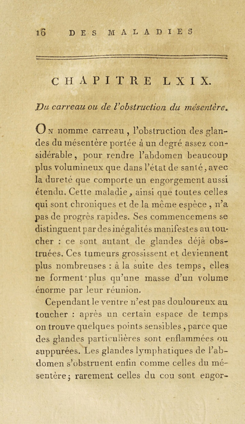 CHAPITRE L X I X. JDu carreau ou de Vobstruction du mésentère. O n nomme carreau , l’obstruction des glan- des du mésentère portée à un degré assez con- sidérable , pour rendre l’abdomen beaucoup plus volumineux que dans l’état de santé,avec la dureté que comporte un engorgement aussi étendu. Cette maladie, ainsi que toutes celles qui sont chroniques et de la meme espèce , n’a pas de progrès rapides. Ses commencemens se distinguent par des inégalités manifestes au tou- cher : ce sont autant de glandes déjà obs- truées. Ces tumeurs grossissent et deviennent i plus nombreuses : à la suite des temps, elles ne forment'plus qu’une masse d’un volume énorme par leur réunion. Cependant le ventre n’est pas douloureux au toucher : après un certain espace de temps on trouve quelques points sensibles , parce que des glandes particulières sont enflammées ou suppurées. Les glandes lymphatiques de l’ab- domen s’obstruent enfin comme celles du mé- sentère 5 rarement celles du cou sont engor-