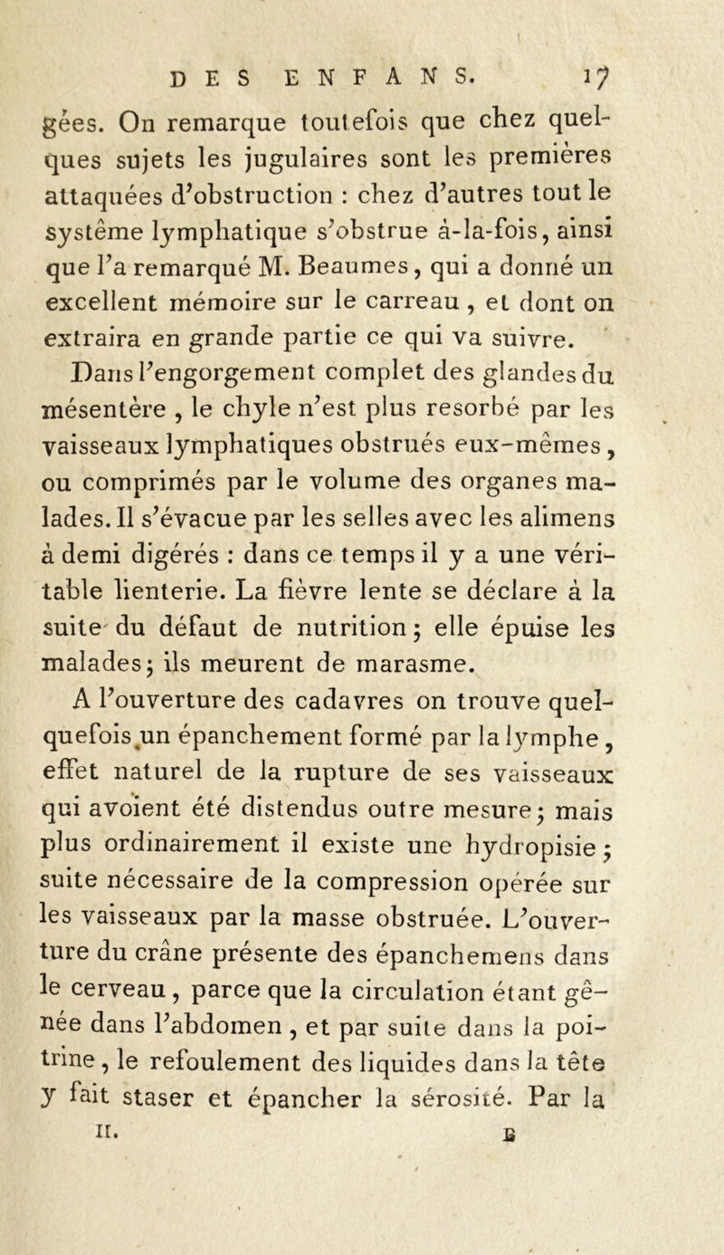 gées. On remarque toutefois que chez quel- ques sujets les jugulaires sont les premières attaquées d’obstruction : chez d’autres tout le système lymphatique s’obstrue â-la-fois, ainsi que l’a remarqué M. Beaumes, qui a donné un excellent mémoire sur le carreau , eL dont on extraira en grande partie ce qui va suivre. Dans l’engorgement complet des glandes du mésentère , le chyle n’est plus résorbé par les vaisseaux lymphatiques obstrués eux-mêmes , ou comprimés par le volume des organes ma- lades. Il s’évacue par les selles avec les alimens à demi digérés : dans ce temps il y a une véri- table lienterie. La fièvre lente se déclare à la suite' du défaut de nutrition ; elle épuise les malades; ils meurent de marasme. A l’ouverture des cadavres on trouve quel- quefois un épanchement formé par la lymphe 9 effet naturel de la rupture de ses vaisseaux qui avoient été distendus outre mesure; mais plus ordinairement il existe une hydropisie ; suite nécessaire de la compression opérée sur les vaisseaux par la masse obstruée. L’ouver- ture du crâne présente des épanchemens dans le cerveau, parce que la circulation étant gê- née dans l’abdomen , et par suite dans la poi- trine , le refoulement des liquides dans la tête y fait staser et épancher la sérosité. Par la ir. b