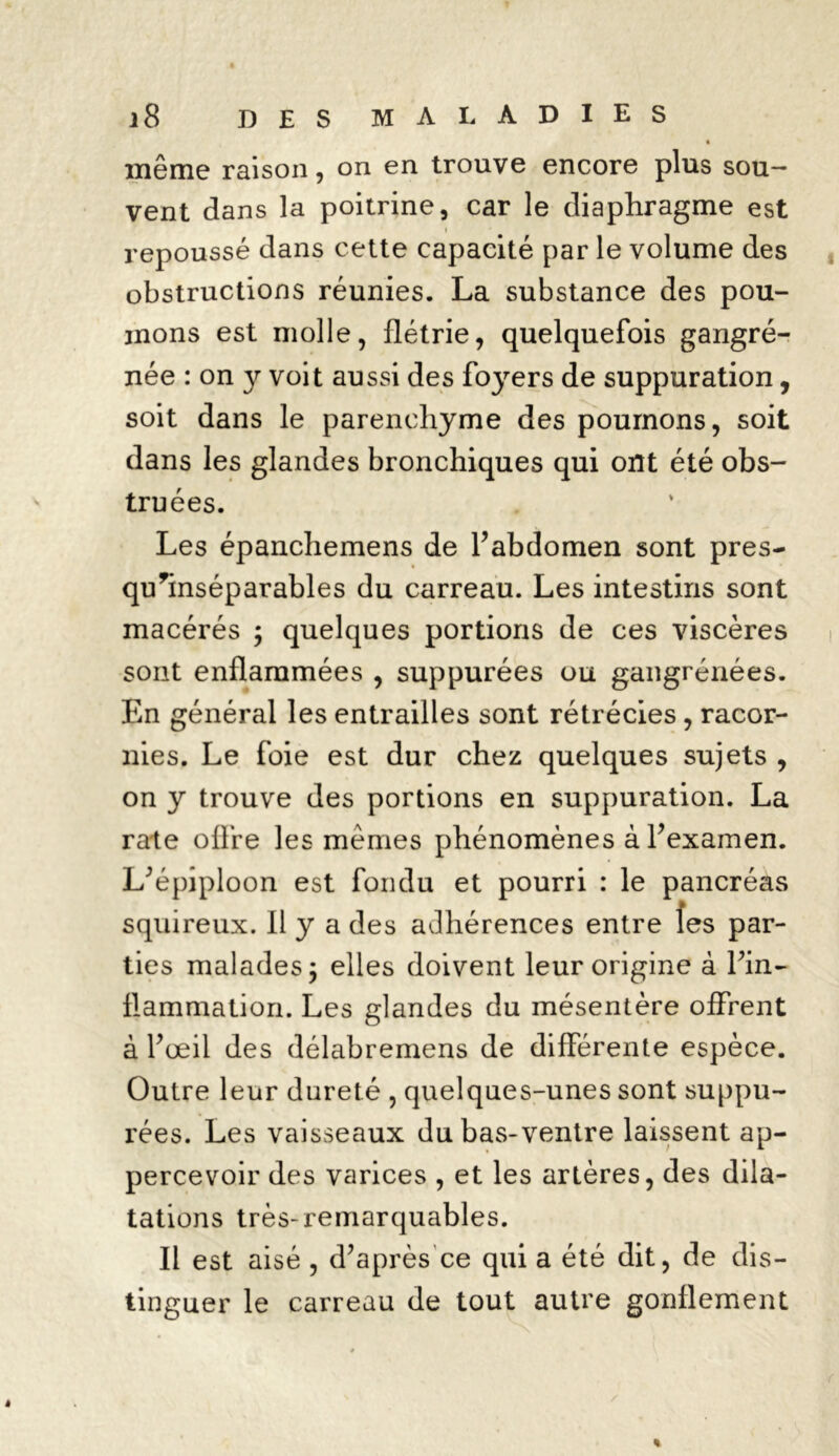 même raison, on en trouve encore plus sou- vent dans la poitrine, car le diaphragme est • repoussé dans cette capacité par le volume des obstructions réunies. La substance des pou- mons est molle, flétrie, quelquefois gangre- née : on y voit aussi des foyers de suppuration, soit dans le parenchyme des poumons, soit dans les glandes bronchiques qui ont été obs- truées. Les épanchemens de l’abdomen sont près- qu^inséparables du carreau. Les intestins sont macérés ; quelques portions de ces viscères sont enflammées , suppurées ou gangrénées. En général les entrailles sont rétrécies, racor- nies. Le foie est dur chez quelques sujets , on y trouve des portions en suppuration. La rate offre les mêmes phénomènes à l’examen. L’épiploon est fondu et pourri : le pancréas squireux. Il y a des adhérences entre îes par- ties malades; elles doivent leur origine à fin- flammation. Les glandes du mésentère offrent à l’œil des délabremens de différente espèce. Outre leur dureté , quelques-unes sont suppu- rées. Les vaisseaux du bas-ventre laissent ap- percevoir des varices , et les artères, des dila- tations très-remarquables. Il est aisé , d’après ce qui a été dit, de dis- tinguer le carreau de tout autre gonflement