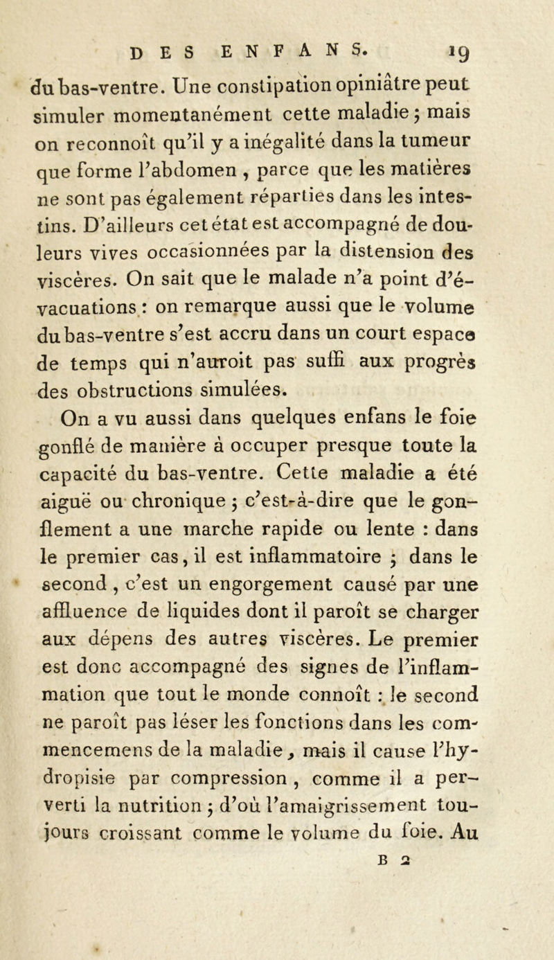 du bas-ventre. Une constipation opiniâtre peut simuler momentanément cette maladie; mais on reconnoît qu’il y a inégalité dans la tumeur que forme l’abdomen , parce que les matières ne sont pas également réparties dans les intes- tins. D’ailleurs cet état est accompagné de dou- leurs vives occasionnées par la distension des viscères. On sait que le malade n’a point d’é- vacuations : on remarque aussi que le volume du bas-ventre s’est accru dans un court espaça de temps qui n’auroit pas suffi aux progrès des obstructions simulées. On a vu aussi dans quelques enfans le foie gonflé de manière à occuper presque toute la capacité du bas-ventre. Cette maladie a été aiguë ou chronique ; c’est-à-dire que le gon- flement a une marche rapide ou lente : dans le premier cas, il est inflammatoire ; dans le second , c’est un engorgement causé par une affluence de liquides dont il paroît se charger aux dépens des autres viscères. Le premier est donc accompagné des signes de l’inflam- mation que tout le monde connoît : le second ne paroît pas léser les fonctions dans les corn- mencemens de la maladie, mais il cause l’hy- dropisie par compression , comme il a per- verti la nutrition ; d’où l’amaigrissement tou- jours croissant comme le volume du loie. Au b 2