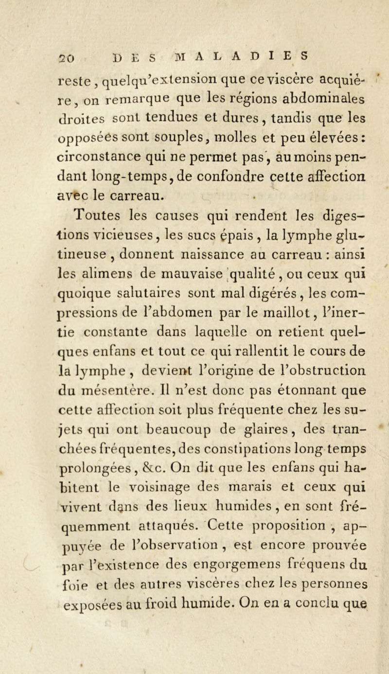 reste , quelqu’extension que ce viscère acquiè- re , on remarque que les régions abdominales droites sont tendues et dures, tandis que les opposées sont souples, molles et peu élevées ; circonstance qui ne permet pas, au moins pen- dant long-temps,de confondre cette affection avec le carreau. Toutes les causes qui rendent les diges- tions vicieuses, les sucs épais , la lymphe glu- tineuse , donnent naissance au carreau : ainsi les alimens de mauvaise qualité, ou ceux qui quoique salutaires sont mal digérés , les com- pressions de l’abdomen par le maillot, l’iner- tie constante dans laquelle on retient quel- ques enfans et tout ce qui rallentit le cours de la lymphe , devient l’origine de l’obstruction du mésentère. Il n’est donc pas étonnant que cette affection soit plus fréquente chez les su- jets qui ont beaucoup de glaires, des tran- chées fréquentes, des constipations long temps prolongées, &c. On dit que les enfans qui ha- bitent le voisinage des marais et ceux qui vivent dans des lieux humides , en sont fré- quemment attaqués. Cette proposition , ap- puyée de l’observation , est encore prouvée par l’existence des engorgemens fréquens du foie et des autres viscères chez les personnes exposées au froid humide. On en a conclu que