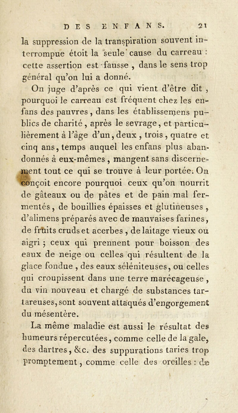 la suppression de la transpiration souvent in- terrompue étoit la seule cause du carreau : cette assertion est'fausse , dans le sens trop général qu’on lui a donné. On juge d’après ce qui vient d’être dit , pourquoi le carreau est fréquent chez les en- fans des pauvres , dans les établissemens pu- blics de charité , après le sevrage, et particu- lièrement à l’age d’un, deux , trois , quatre et cinq ans, temps auquel les enfans plus aban- donnés à eux-mêmes , mangent sans discerne- ment tout ce qui se trouve à leur portée. On conçoit encore pourquoi ceux qu’on nourrit de gâteaux ou de pâtes et de pain mal fer- mentés , de bouillies épaisses et glutineuses , d’alimens préparés avec de mauvaises farines, de fruits crudset acerbes , de laitage vieux ou aigri 5 ceux qui prennent pour boisson des eaux de neige ou celles qui résultent de la glace fondue , des eaux séléniteuses, ou celles qui croupissent dans une terre marécageuse , du vin nouveau et chargé de substances tar- tareuses,sont souvent attaqués d’engorgement du mésentère. La même maladie est aussi le résultat des humeurs répercutées, comme celle de la gale, des dartres, &c. des suppurations taries trop promptement, comme celle des oreilles : de