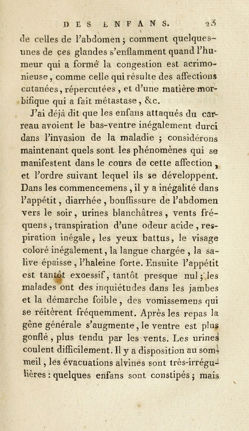 de celles de l’abdomen 3 comment quelques- unes de ces glandes s’enflamment quand l’hu- meur qui a formé la congestion est acrimo- nieuse, comme celle qui résulte des affections cutanées, répercutées , et d’une matière mor- bifique qui a fait métastase, &c. J’ai déjà dit que les enfans attaqués du car- reau avoient le bas-ventre inégalement durci dans l’invasion de la maladie 3 considérons maintenant quels sont les phénomènes qui se manifestent dans le cours de cette affection , et l’ordre suivant lequel ils se développent. Dans les commencemens , il y a inégalité dans l’appétit, diarrhée , bouffissure de l’abdomen vers le soir, urines blanchâtres, vents fré- quens , transpiration d’une odeur acide , res- piration inégale, les yeux battus, le visage coloré inégalement, la langue chargée , la sa- live épaisse , l’haleine forte. Ensuite l’appétit est tantôt exoessif, tantôt presque nul f.les malades ont des inquiétudes dans les jambes et la démarche foible, des vomissemens qui se réitèrent fréquemment. Après les repas la gêne générale s’augmente, le ventre est plus gonflé , plus tendu par les vents. Les urines coulent difficilement. Il y a disposition au som-l meil, les évacuations alvines sont très-irrégu-* lières : quelques enfans sont constipés 3 mais