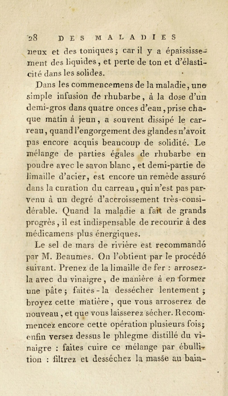 lieux et des toniques ; car il y a épaississe- ment des liquides, et perle de ton et d’élasti- cité dans les solides. Dans les commencemens de la maladie, une simple infusion de rhubarbe, à la dose d’un demi-gros dans quatre onces d’eau,prise cha- que matin à jeun, a souvent dissipé le car- reau , quand l’engorgement des glandes n’avoit pas encore acquis beaucoup de solidité. Le mélange de parties égales de rhubarbe en poudre avec le savon blanc , et demi-partie de limaille d’acier, est encore un remède assuré dans la curation du carreau , qui n’est pas par- venu à un degré d’accroissement très-consi- dérable. Quand la maladie a fait de grands progrès , il est indispensable de recourir à des médicamens plus énergiques. Le sel de mars de rivière est recommandé par M. Beaumes. On l’obtient par îe procédé suivant. Prenez de la limaille de fer : arrosez- la avec du vinaigre, de manière à en former une pâte ; faites-la dessécher lentement; broyez cette matière, que vous arroserez de nouveau , et que vous laisserez sécher. Recom- mencez encore cette opération plusieurs fois; enfin versez dessus le phlegme distillé du vi- naigre : faites cuire ce mélange par ébullL tion : filtrez et desséchez la masse au bain-