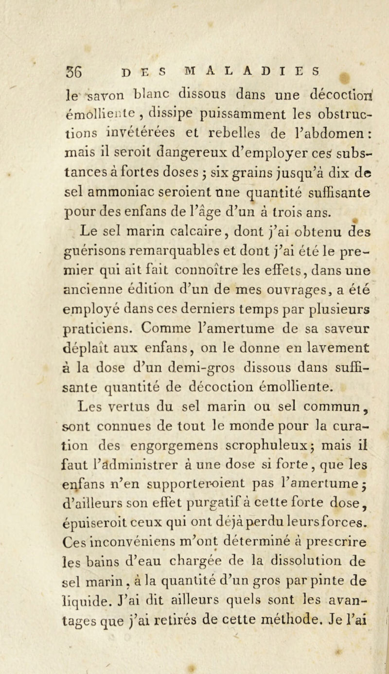 le savon blanc dissous dans une décoction émolliente , dissipe puissamment les obstruc- tions invétérées et rebelles de l’abdomen : mais il seroit dangereux d’employer ce$ subs- tances à fortes doses ; six grains jusqu’à dix de sel ammoniac seroient une quantité suffisante pour des enfans de l’âge d’un à trois ans. Le sel marin calcaire, dont j’ai obtenu des guérisons remarquables et dont j’ai été le pre- mier qui ait fait connoître les effets, dans une ancienne édition d’un de mes ouvrages3 a été employé dans ces derniers temps par plusieurs praticiens. Comme l’amertume de sa saveur déplaît aux enfans, on le donne en lavement à la dose d’un demi-gros dissous dans suffi- sante quantité de décoction émolliente. Les vertus du sel marin ou sel commun, sont connues de tout le monde pour la cura- tion des engorgemens scrophuleux; mais il faut l’administrer à une dose si forte, que les enfans n’en supporter-oient pas l’amertume $ d’ailleurs son effet purgatif à cette forte dose, épuiseroit ceux qui ont déjàperdu leursforces. Ces inconvéniens m’ont déterminé à prescrire les bains d’eau chargée de la dissolution de sel marin . à la quantité d’un gros par pinte de liquide. J’ai dit ailleurs quels sont les avan- tages que j’ai retirés de cette méthode. Je l’ai s A Y’ ■