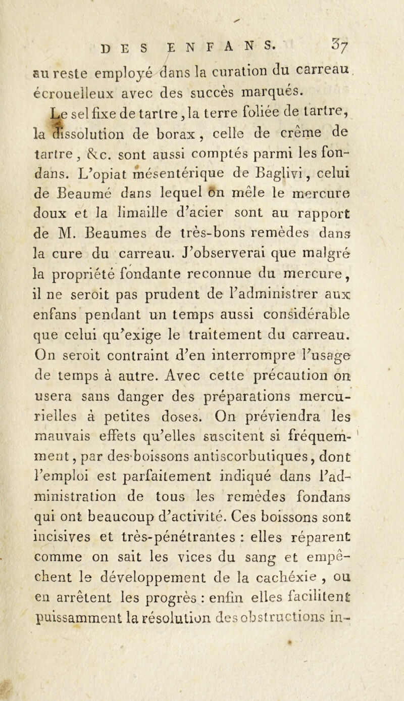 eu reste employé dans la curation du carreau écrouelleux avec des succès marqués. Le sel fixe de tartre, la terre foliée de tartre, la dissolution de borax, celle de crème de tartre, &c. sont aussi comptés parmi les fon- dans. L’opiat mésentérique de Baglivi, celui de Beaumé dans lequel ôn mêle le mercure doux et la limaille d’acier sont au rapport de M. Beaumes de très-bons remèdes dans la cure du carreau. J’observerai que malgré la propriété fondante reconnue du mercure, il ne seroit pas prudent de l’administrer aux enfans pendant un temps aussi considérable que celui qu’exige le traitement du carreau. On seroit contraint d’en interrompre l’usage de temps à autre. Avec cette précaution on usera sans danger des préparations mercu- rielles à petites doses. On préviendra les mauvais effets qu’elles suscitent si fréquem- ment , par dès-boissons antiscorbutiques , dont l’emploi est parfaitement indiqué dans l’ad- ministration de tous les remèdes fondans qui ont beaucoup d’activité. Ces boissons sont incisives et très-pénétrantes : elles réparent comme on sait les vices du sang et empê- chent le développement de la cachéxie , ou en arrêtent les progrès : enfin elles facilitent puissamment la résolution des obstructions in-