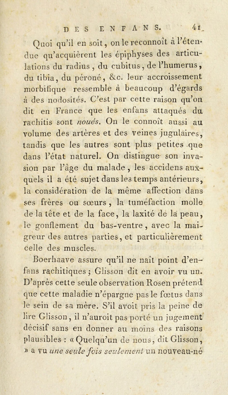 Quoi qu'il en soit, on le reconnoît à l'éten- due qu’acquièrent les épiphyses des articu- lations du radius , du cubitus , de l’humerus, du tibia, cîu péroné, &c. leur accroissement morbifique ressemble à beaucoup d’égards à des nodosités. C'est par cette raison qu’on dit en France que les enfans attaqués du racliitis sont noués. On le connoît aussi au volume des artères et des veines jugulaires, tandis que les autres sont plus petites que dans l’état naturel. On distingue son inva- sion par l’âge du malade , les accidens aux- quels il a été sujet dans les temps antérieurs, la considération de la même affection dans ses frères ou sœurs , la tuméfaction molle de la tête et de la face, la laxité de la peau, le gonflement du bas-ventre , avec la mai- greur des autres parties, et particulièrement celle des muscles. Boerhaave assure qu’il ne naît point d’en- fans rachitiques 3 Glisson dit en avoir vu un. D’après cette seule observation Rosen prétend que cette maladie n’épargne pas le fœtus dans le sein de sa mère. S’il avoit pris la peine de lire Glisson , il n’auroit pas porté un jugement décisif sans en donner au moins des raisons plausibles : «Quelqu’un de nous, dit Glisson, » a vu une seule fois seulement un nouveau-né