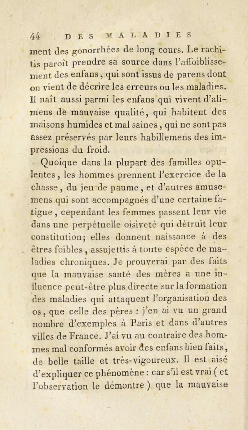 ment des gonorrhées de long cours. Le rachi- tis paroît prendre sa source dans l’alfoiblisse- ment des enfans, qui sont issus de parens dont on vient de décrire les erreurs ou les maladies. 11 naît aussi parmi les enfans qui vivent d’ali- mens de mauvaise qualité, qui habitent des maisons humides et mal saines , qui ne sont pas assez préservés par leurs habillemens des im- pressions du froid. Quoique dans la plupart des familles opu- lentes , les hommes prennent l’exercice de la chasse, du jeu de paume, et d’autres amuse- mens qui sont accompagnés d’une certaine fa- tigue , cependant les femmes passent leur vie dans une perpétuelle oisiveté qui détruit leur constitution; elles donnent naissance à des êtres foibles , assujettis à toute espèce de ma- ladies chroniques. Je prouverai par des faits que la mauvaise santé des mères a une in- lluence peut-être plus directe sur la formation des maladies qui attaquent l’organisation des os, que celle des pères : j’en ai vu un grand nombre d’exemples à Paris et dans d’autres villes de France. J’ai vu au contraire des hom- mes mal conformés avoir des enfans bien faits, de belle taille et très-vigoureux. Il est aisé d’expliquer ce phénomène : car s’d est vrai ( et l’observation le démontre ) que la mauvaise