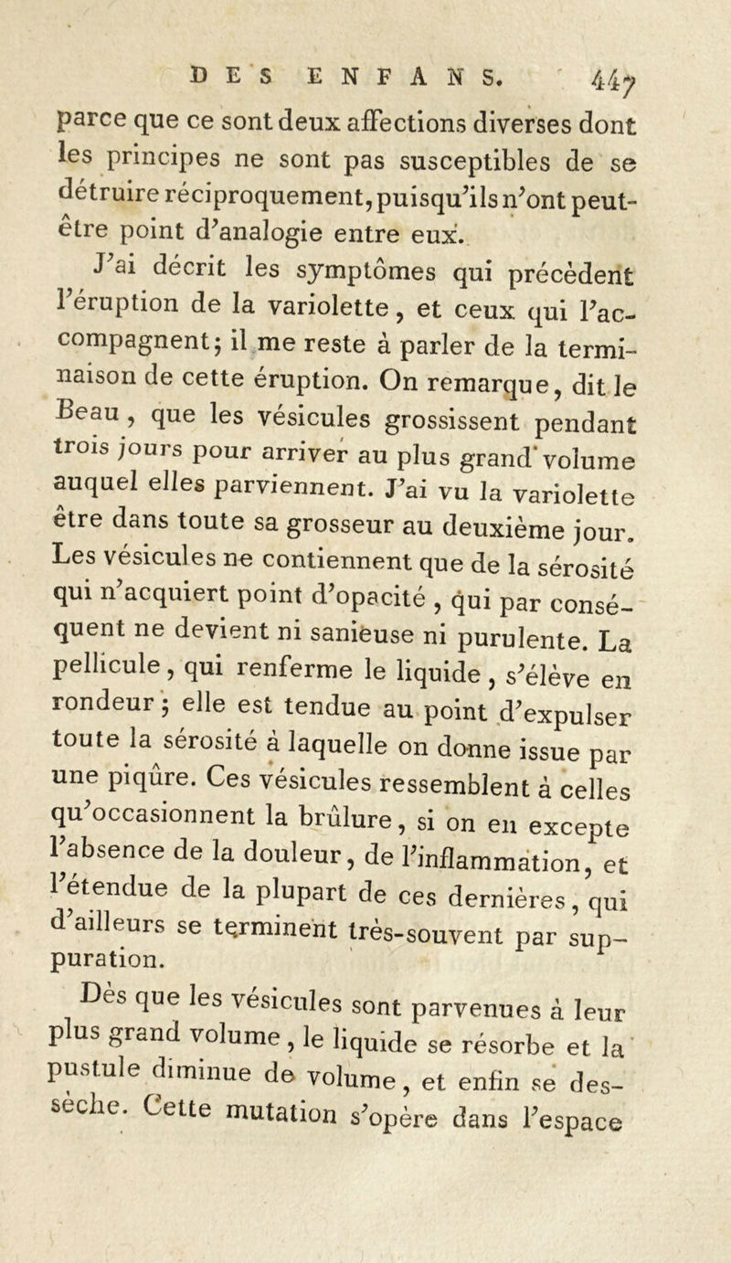 parce que ce sont deux affections diverses dont les principes ne sont pas susceptibles de se détruire réciproquement, puisqu’ils n’ont peut- être point d’analogie entre eux. J ai décrit les symptômes qui précèdent l’éruption de la variolette, et ceux qui l’ac- compagnent; il me reste à parler de la termi- naison de cette éruption. On remarque, dit le Beau , que les vésicules grossissent pendant trois jours pour arriver au plus grand'volume auquel elles parviennent. J’ai vu la variolette être dans toute sa grosseur au deuxième jour. Les vésicules ne contiennent que de la sérosité qui n’acquiert point d’opacité , qui par consé- quent ne devient ni sanieuse ni purulente. La pellicule, qui renferme le liquide , s’élève en rondeur ; elle est tendue au point d’expulser toute la sérosité à laquelle on donne issue par une piqûre. Ces vésicules ressemblent à celles qu’occasionnent la brûlure, si on en excepte l’absence de la douleur, de l’inflammation, et l’étendue de la plupart de ces dernières, qui d’ailleurs se terminent très-souvent par sup- puration. Dès que les vésicules sont parvenues à leur plus grand volume , le liquide se résorbe et la pustule diminue de volume, et enfin se des- sèche. Cette mutation s’opère dans l’espace