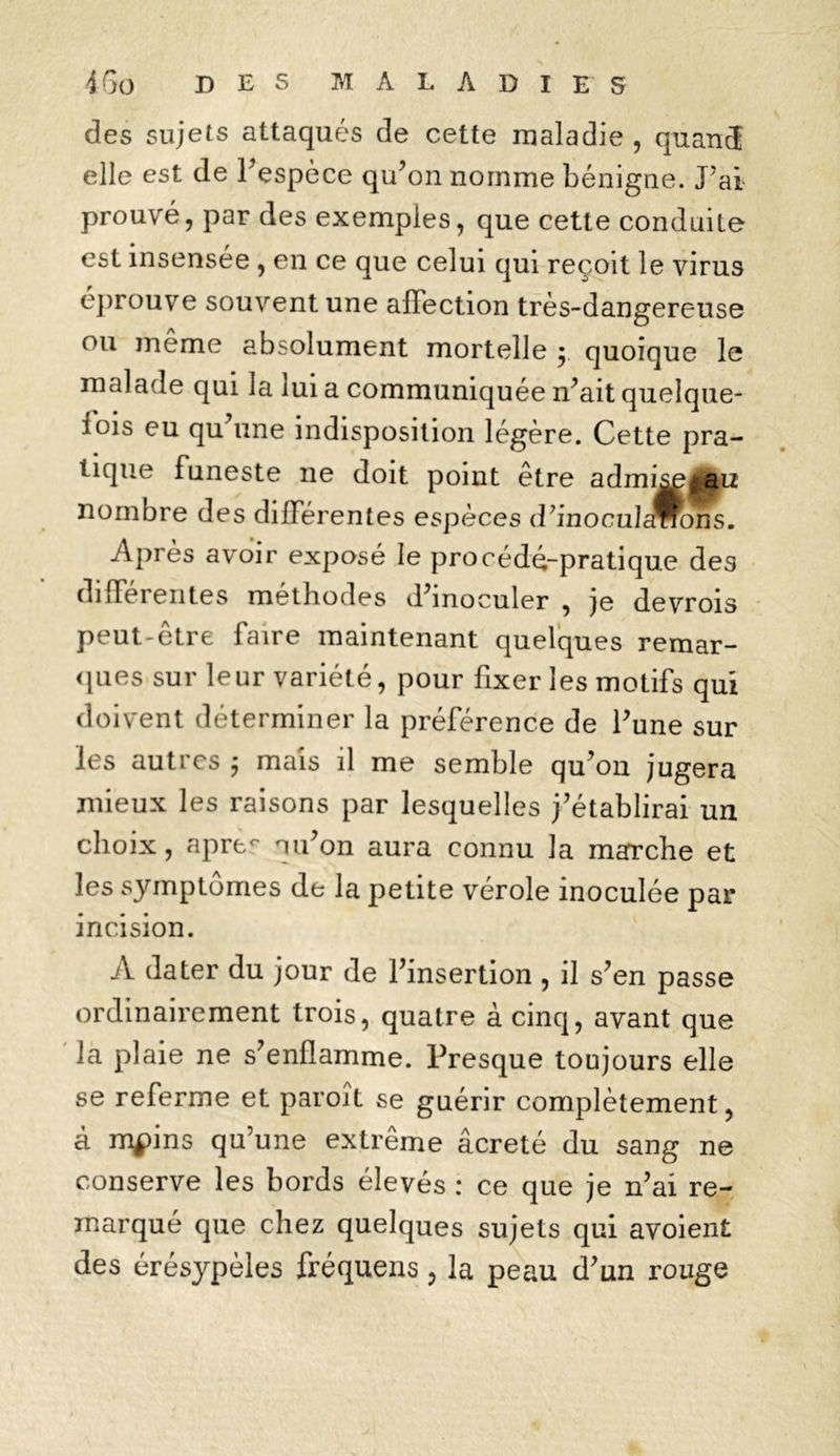 des sujets attaqués de cette maladie , quand elle est de l’espèce qu’on nomme bénigne. J’ai prouvé, par des exemples, que cette conduite est insensée , en ce que celui qui reçoit le virus éprouve souvent une affection très-dangereuse ou meme absolument mortelle y quoique le malade qui la lui a communiquée n’ait quelque- fois eu qu’une indisposition légère. Cette pra- tique funeste ne doit point être admi^, au nombre des différentes espèces d’inocuIaWons. Après avoir exposé le procédé-pratique des différentes méthodes d’inoculer , je devrois peut-être faire maintenant quelques remar- ques sur leur variété, pour fixer les motifs qui doivent déterminer la préférence de l’une sur les autres -, mais il me semble qu’on jugera mieux les raisons par lesquelles j’établirai un choix, apre° nu’on aura connu la mafrche et les symptômes de la petite vérole inoculée par incision. A dater du jour de l’insertion , il s’en passe ordinairement trois, quatre à cinq, avant que la plaie ne s’enflamme. Presque toujours elle se referme et paroit se guérir complètement, à m$)ins qu’une extrême âcreté du sang ne conserve les bords élevés : ce que je n’ai re- marqué que chez quelques sujets qui avoient des érésypèles fréquens, la peau d’un rouge