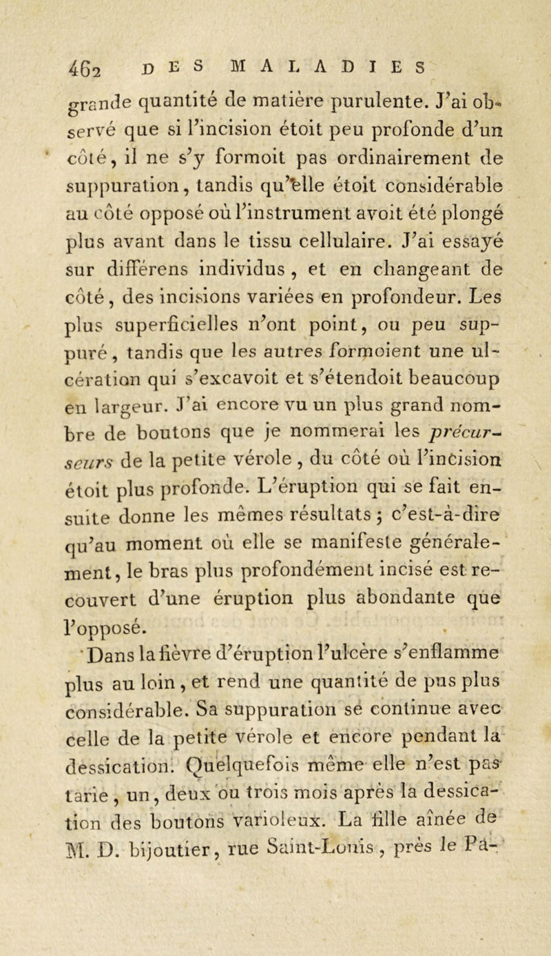 grande quantité de matière purulente. J'ai ob* serve que si l’incision étoit peu profonde d’un côté, il ne s’y formoit pas ordinairement de suppuration, tandis qu’elle étoit considérable au côté opposé où l’instrument avoit été plongé plus avant dans le tissu cellulaire. J’ai essayé sur différons individus , et en changeant de côté, des incisions variées en profondeur. Les plus superficielles n’ont point, ou peu sup- puré, tandis que les autres formoient une ul- cération qui s’excavoit et s’étendoit beaucoup en largeur. J’ai encore vu un plus grand nom- bre de boutons que je nommerai les précur- seurs de la petite vérole, du côté où l’incision étoit plus profonde. L’éruption qui se fait en- suite donne les mêmes résultats ; c’est-à-dire qu’au moment où elle se manifeste générale- ment, le bras plus profondément incisé est re- couvert d’une éruption plus abondante que l’opposé. ' Dans la fièvre d’éruption l’ulcère s’enflamme plus au loin , et rend une quantité de pus plus considérable. Sa suppuration se continue avec celle de la petite vérole et encore pendant la dessication. Quelquefois même elle n’est pas tarie , un, deux ou trois mois après la dessica- tion des boutons varioleux. La fille aînée de