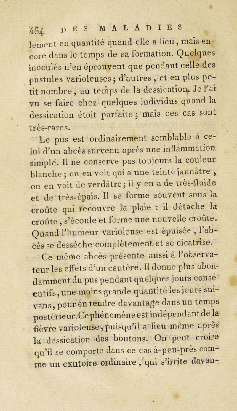 lement en quantité quand elle a lieu , mais en- core clans le temps de sa Formation. Quelques inoculés n’en éprouvent que pendant celle des pustules varioleuses; d’autres , et en plus pe- tit nombre, au temps de la dessication* Je 1 ai vu se Faire chez quelques individus quand la dessication étoit parFaite 5 mais ces cas sont très-rares. Le pus est ordinairement semblable à ce- lui d’un abcès survenu après une inflammation simple. Il ne conserve pas toujours la couleur blanche ; on en voit qui a une teinte jaunâtre , 011 en voit de verdâtre; il y en a de très-fluide et de très-épais. 11 se Forme souvent sous la croûte qui recouvre la plaie : il détache 3a croûte , s’écoule et Forme une nouvelle croûte. Quand l’humeur varioleuse est épuisée , 1 ab- cès se dessèche complètement et se cicatrise. Ce même abcès présente aussi à 1 observa- teur les effets d’un cautère. Il donne plus abon- damment du pus pendant quelques jours consé- cutiFs, une moins grande quantité les jours sui- yans, pour en rendre davantage dans un temps postérieur.Ce phénomène est indépendant de la fièvre varioleuse, puisqu’il a lieu même après la dessication des boutons. On peut croire qu’il se comporte dans ce cas à-peu-près com- me un exutoire ordinaire, qui s’irrite davan-