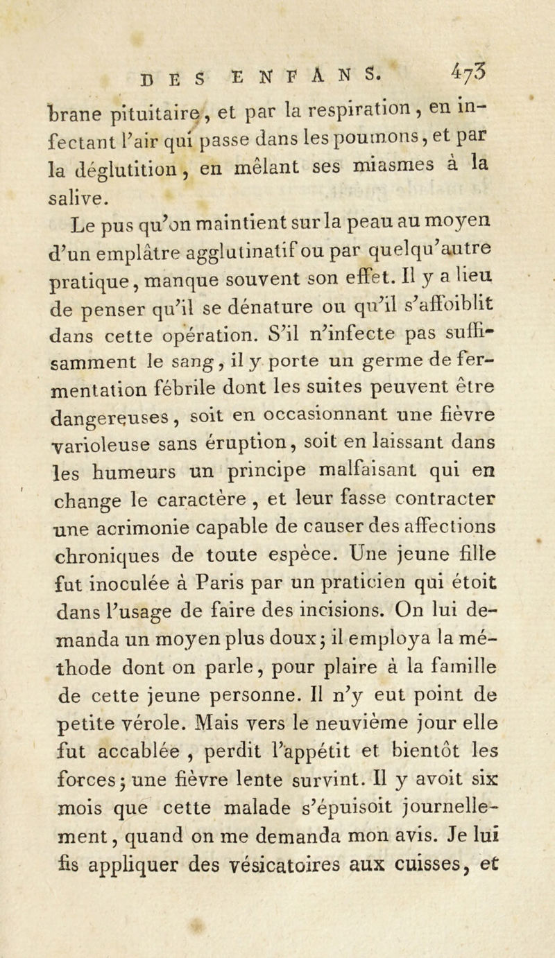 DES ENFÀN5. 'Jr/S brane pituitaire, et par la respiration, en in- fectant Pair qui passe dans les poumons, et par la déglutition, en mêlant ses miasmes à la salive. Le pus qu’on maintient sur la peau au moyen d’un emplâtre aggîutinatif ou par quelqif autre pratique, manque souvent son effet. Il y a Peu de penser qu’il se dénature ou qu’il s’affoiblit dans cette opération. S’il n’infecte pas suffi* samment le sang, il y porte un germe de fer- mentation fébrile dont les suites peuvent être dangereuses, soit en occasionnant une fièvre varioleuse sans éruption, soit en laissant dans les humeurs un principe malfaisant qui en change le caractère , et leur fasse contracter une acrimonie capable de causer des affections chroniques de toute espèce. Une jeune fille fut inoculée à Paris par un praticien qui étoit dans l’usage de faire des incisions. On lui de- manda un moyen plus doux; il employa la mé- thode dont on parle, pour plaire à la famille de cette jeune personne. Il n’y eut point de petite vérole. Mais vers le neuvième jour elle fut accablée , perdit l’appétit et bientôt les forces; une fièvre lente survint. Il y avoit six mois que cette malade s’épuisoit journelle- ment , quand on me demanda mon avis. Je lui fis appliquer des vésicatoires aux cuisses, et