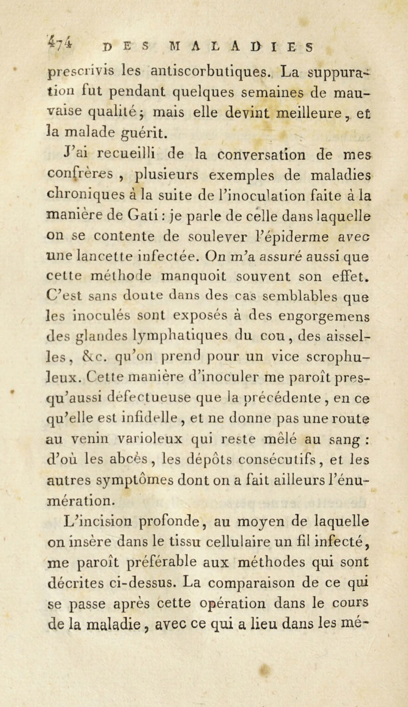 prescrivis les antiscorbutiques. La suppura- tion lut pendant quelques semaines de mau- vaise qualité ; mais elle devint meilleure, et la malade guérit. J’ai recueilli de la conversation de mes confrères , plusieurs exemples de maladies chroniques à la suite de l’inoculation faite à la manière de Gati : je parle de celle dans laquelle on se contente de soulever l’épiderme avec une lancette infectée. On m’a assuré aussi que cette méthode manquoit souvent son effet. C’est sans doute dans des cas semblables que les inoculés sont exposés à des engorgemens des glandes lymphatiques du cou, des aissel- les, &c. qu’on prend pour un vice scrophu- leux. Cette manière d’inoculer me paroît pres- qu’aussi défectueuse que la précédente, en ce qu’elle est infidelle , et ne donne pas une route au venin varioleux qui reste mêlé au sang : d’où les abcès, les dépôts consécutifs, et les autres symptômes dont on a fait ailleurs l’énu- mération. L’incision profonde, au moyen de laquelle on insère dans le tissu cellulaire un fil infecté, me paroît préférable aux méthodes qui sont décrites ci-dessus. La comparaison de ce qui se passe après cette opération dans le cours de la maladie, avec ce qui a lieu dans les mé~