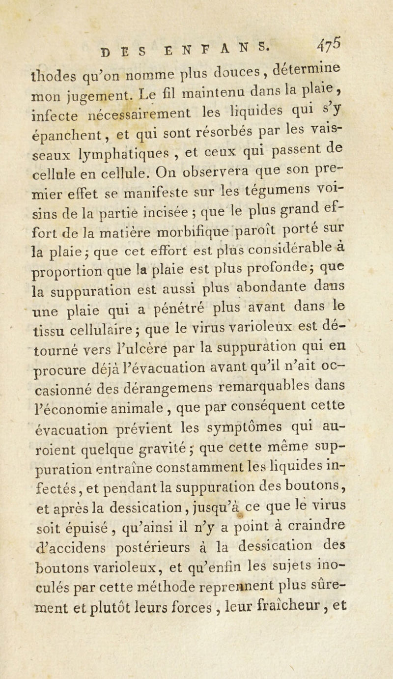 thodes qu’on nomme plus douces, détermine mon jugement. Le fil maintenu dans la plaie, infecte nécessairement les liquides qui s y épanchent, et qui sont résorbés par les vais- seaux lymphatiques , et ceux qui passent de cellule en cellule. On observera que son pre- mier effet se manifeste sur les tégumens voi- sins de la partie incisée ; que le plus grand ef- fort de la matière morbifique paroît porté sur la plaie $ que cet effort est plus considérable a proportion que la plaie est plus profonde ; que la suppuration est aussi plus abondante dans une plaie qui a pénétré plus avant dans le tissu cellulaire 3 que le virus varioleux est dé- tourné vers l’ulcere par la suppuration qui en procure déjà l’évacuation avant qu il n ait oc- casionné des dérangemens remarquables dans l’économie animale , que par conséquent cette évacuation prévient les symptômes qui au- roient quelque gravité; que cette même sup- puration entraîne constamment les liquides in- fectés , et pendant la suppuration des boutons, et après la dessication , jusqu’à ce que le virus soit épuisé , qu’ainsi il n’y a point à craindre d’accidens postérieurs à la dessication des boutons varioleux, et qu’enfin les sujets ino- culés par cette méthode reprennent plus sûre- ment et plutôt leurs forces, leur fraîcheur, et