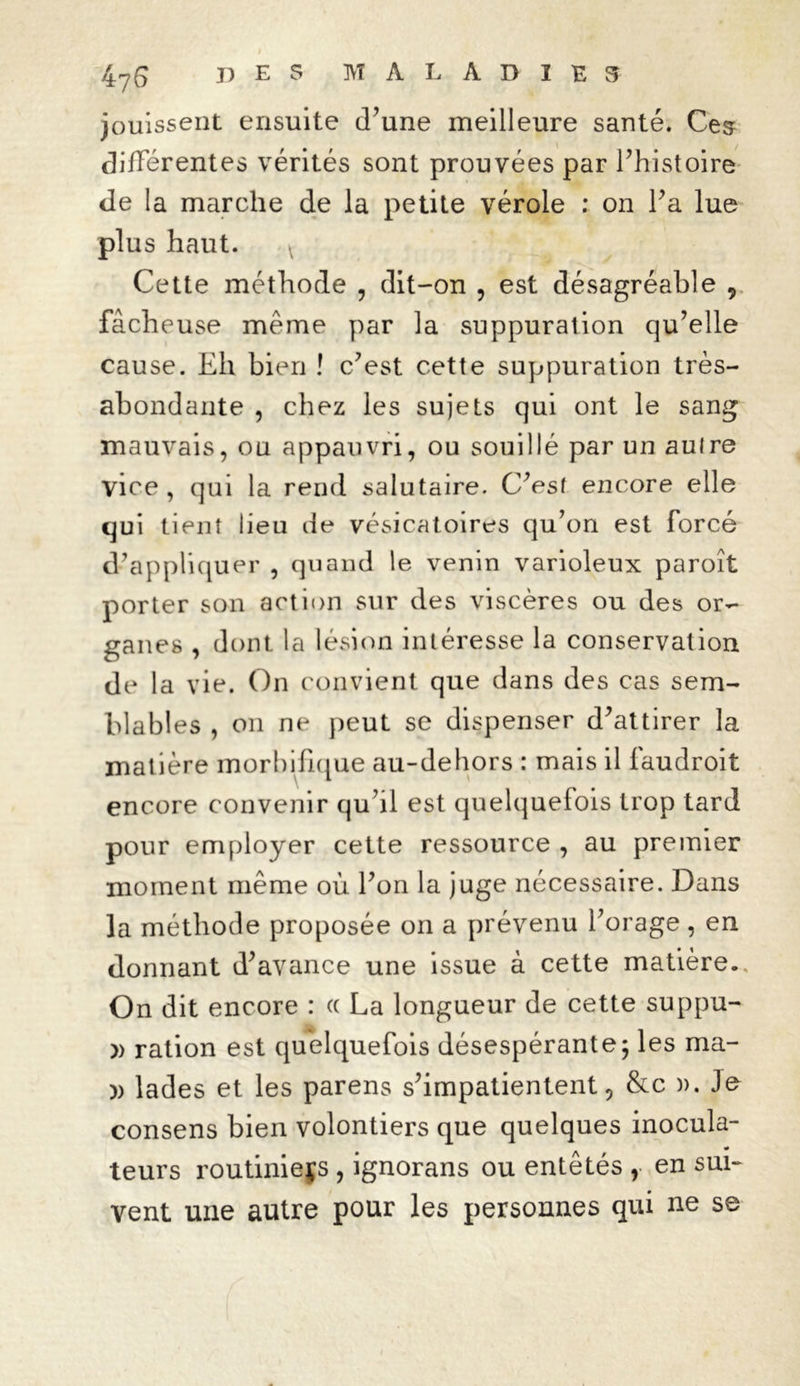 jouissent ensuite iTune meilleure santé. Ces différentes vérités sont prouvées par l’histoire de la marche de la petite vérole : on l’a lue plus haut. * Cette méthode , dit-on , est désagréable 9 fâcheuse meme par la suppuration qu’elle cause. Eh bien ! c’est cette suppuration très- abondante , chez les sujets qui ont le sang mauvais, ou appauvri, ou souillé par un auire vice , qui la rend salutaire. C’est encore elle qui tient lieu de vésicatoires qu’on est forcé d’appliquer , quand le venin varioleux paroît porter son action sur des viscères ou des or- ganes , dont la lésion intéresse la conservation de la vie. On convient que dans des cas sem- blables , on ne peut se dispenser d’attirer la matière morbifique au-dehors : mais il faudroit encore convenir qu’il est quelquefois trop tard pour employer cette ressource , au premier moment même où l’on la juge nécessaire. Dans la méthode proposée on a prévenu l’orage, en donnant d’avance une issue à cette matière. On dit encore : « La longueur de cette suppu- » ration est quelquefois désespérante; les ma- )) lades et les parens s’impatientent, &c )). Je consens bien volontiers que quelques inocula- teurs routinieçs , ignorans ou entêtés , en sui- vent une autre pour les personnes qui ne se