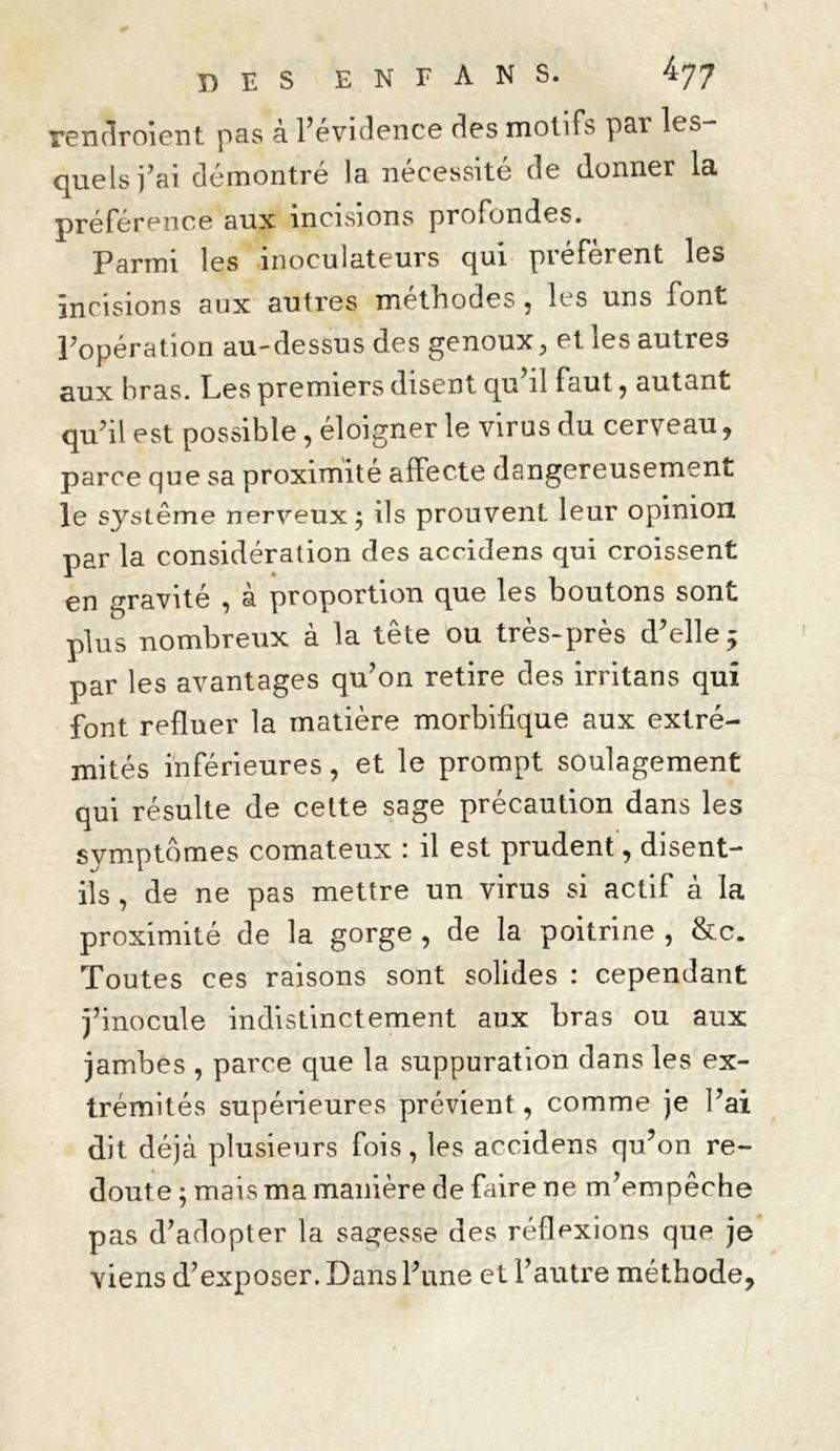 rendroient pas à l’évidence des motifs par les- quels fai démontré la nécessité de donner la préférence aux incisions profondes. Parmi les inoculateurs qui préfèrent les incisions aux autres méthodes, les uns font Popération au-dessus des genoux, et les autres aux bras. Les premiers disent qu il faut, autant qu’il est possible, éloigner le virus du cerveau, parce que sa proximité affecte dangereusement le système nerveux; ils prouvent leur opinion par la considération des accidens qui croissent en gravité , à proportion que les boutons sont plus nombreux à la tête ou très-près d’elle 5 par les avantages qu’on retire des irritans qui font refluer la matière morbifique aux extré- mités inférieures, et le prompt soulagement qui résulte de cette sage précaution dans les symptômes comateux : il est prudent, disent- ils , de ne pas mettre un virus si actif à la proximité de la gorge , de la poitrine , &c. Toutes ces raisons sont solides : cependant j’inocule indistinctement aux bras ou aux jambes , parce que la suppuration dans les ex- trémités supérieures prévient, comme je l’ai dit déjà plusieurs fois, les accidens qu’on re- doute ; mais ma manière de faire ne m’empêche pas d’adopter la sagesse des réflexions que je viens d’exposer. Dans l’une et l’autre méthode.