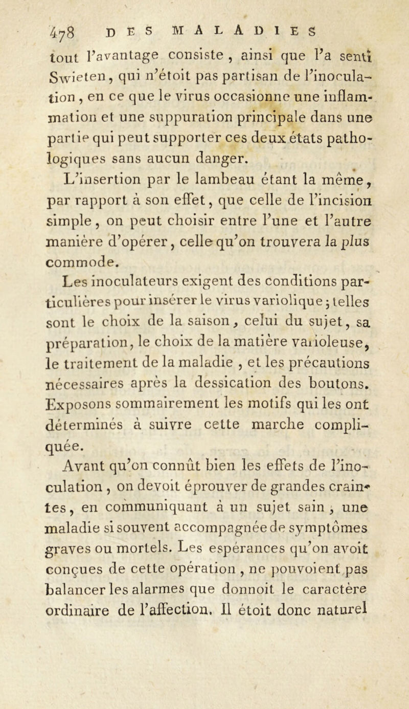 tout l’avantage consiste , ainsi que l’a senti Swieten, qui n’étoit pas partisan de l’inocula- tion , en ce que le virus occasionne une inflam- mation et une suppuration principale dans une partie qui peut supporter ces deux états patho- logiques sans aucun danger. L’insertion par le lambeau étant la même, par rapport à son effet, que celle de l’incision simple, on peut choisir entre l’une et l’autre manière d’opérer, celle qu’on trouvera la plus commode. Les inoculateurs exigent des conditions par- ticulières pour insérer le virus variolique • telles sont le choix de la saison, celui du sujet, sa préparation, le choix de la matière vaiioleuse, le traitement de la maladie , et les précautions nécessaires après la dessication des boutons. • i Exposons sommairement les motifs qui les ont déterminés à suivre cette marche compli- quée. Avant qu’on connût bien les effets de l’ino- culation , on devoit éprouver de grandes crain* tes, en communiquant à un sujet sain , une maladie si souvent accompagnée de symptômes graves ou mortels. Les espérances qu’on avoit conçues de cette opération , ne pouvoient pas balancer les alarmes que donnoit le caractère ordinaire de l’affection. Il étoit donc naturel