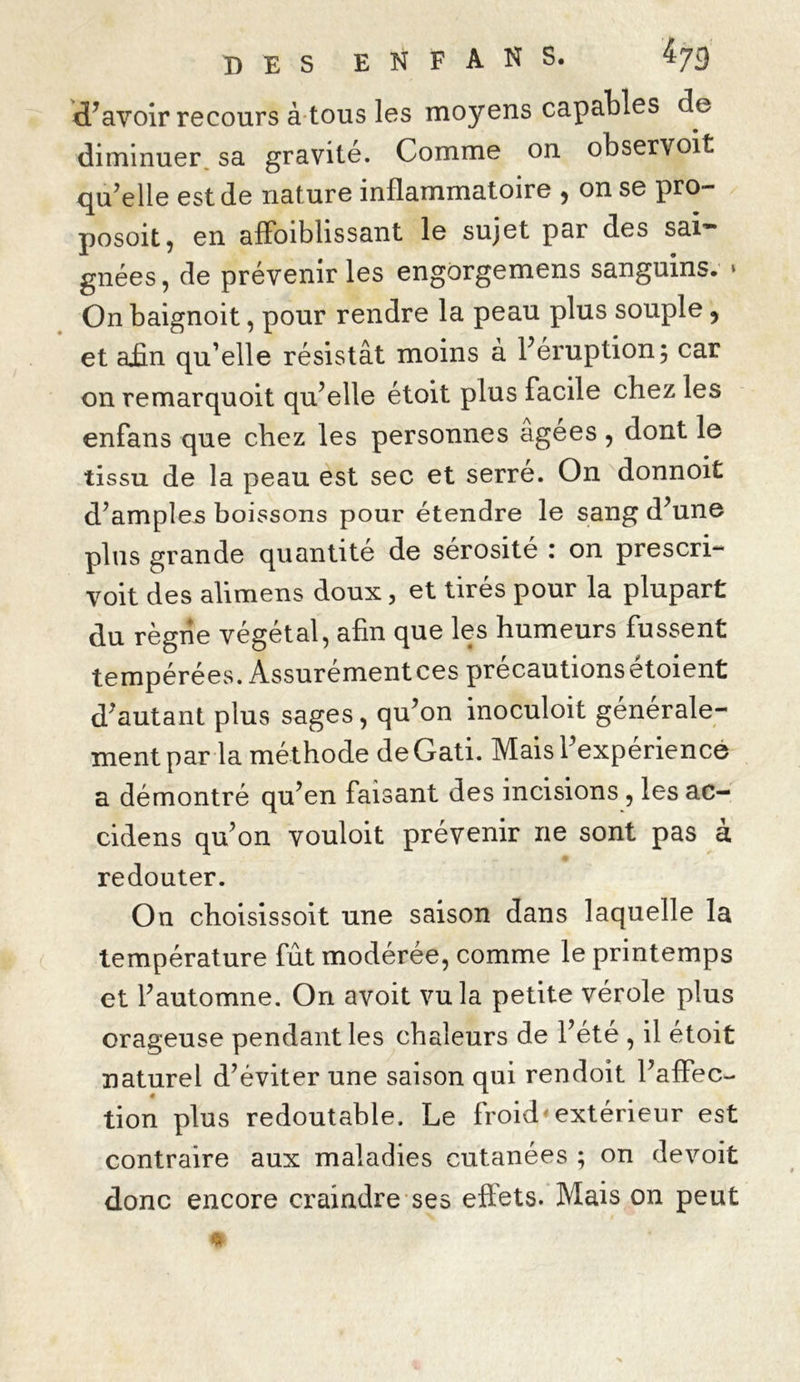 Savoir recours à tous les moyens capables de diminuer sa gravité. Comme on observoit qu’elle est de nature inflammatoire , on se pro- posoit, en aiïbiblissant le sujet par des sai- gnées, de prévenir les engorgemens sanguins. • On baignoit, pour rendre la peau plus souple ? et afin qu’elle résistât moins à l’éruption; car on remarquoit qu’elle étoit plus facile chez les enfans que chez les personnes agees , dont le tissu de la peau est sec et serre. On donnoit d’amples boissons pour étendre le sang d’une plus grande quantité de sérosité : on prescri- voit des alimens doux, et tirés pour la plupart du règne végétal, afin que les humeurs fussent tempérées. Assurémentces précautions étoient d’autant plus sages, qu’on inoculoit générale- ment par la méthode deGati. Mais l’expérience a démontré qu’en faisant des incisions , les ac- cidens qu’on vouloit prévenir ne sont pas à redouter. On choisissoit une saison dans laquelle la température fût modérée, comme le printemps et l’automne. On avoit vu la petite vérole plus orageuse pendant les chaleurs de l’été , il étoit naturel d’éviter une saison qui rendoit l’affec- tion plus redoutable. Le froid* extérieur est contraire aux maladies cutanées ; on devoit donc encore craindre ses effets. Mais on peut