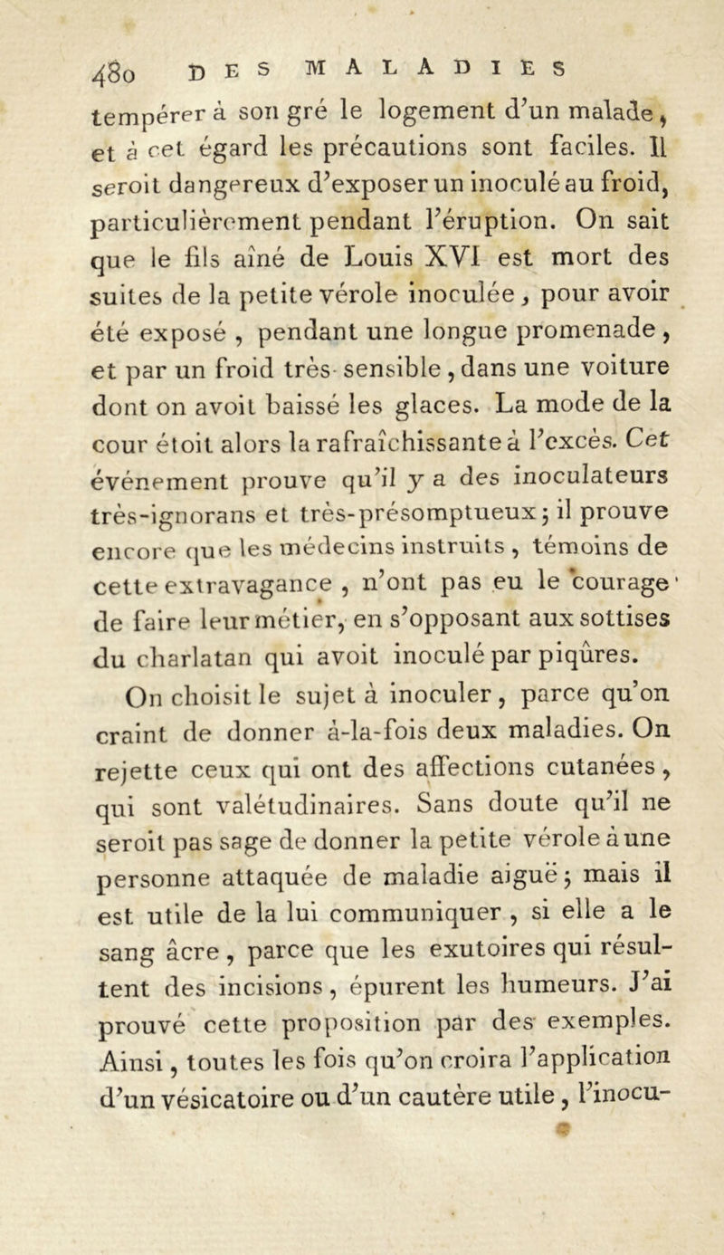 tempérera son gré le logement d’un malade* et à cet égard les précautions sont faciles. Il seroit dangereux d’exposer un inoculé au froid, particulièrement pendant l’éruption. On sait que le fils aîné de Louis XVI est mort des suites de la petite vérole inoculée , pour avoir été exposé , pendant une longue promenade , et par un froid très- sensible , dans une voiture dont on avoit baissé les glaces. La mode de la cour étoit alors la rafraîchissante à l’excès. Cet événement prouve qu’il y a des inoculateurs très-ignorans et très-présomptueux ; il prouve encore que les médecins instruits , témoins de cette extravagance , n’ont pas eu le courage* de faire leur métier, en s’opposant aux sottises du charlatan qui avoit inoculé par piqûres. On choisit le sujet à inoculer, parce qu’on craint de donner à-la-fois deux maladies. On rejette ceux qui ont des affections cutanées, qui sont valétudinaires. Sans doute qu’il ne seroit pas sage de donner la petite vérole aune personne attaquée de maladie aiguë ; mais il est utile de la lui communiquer , si elle a le sang âcre, parce que les exutoires qui résul- tent des incisions, épurent les humeurs. J’ai prouvé cette proposition par des exemples. Ainsi, toutes les fois qu’on croira l’application d’un vésicatoire ou d’un cautère utile, l’inocu-