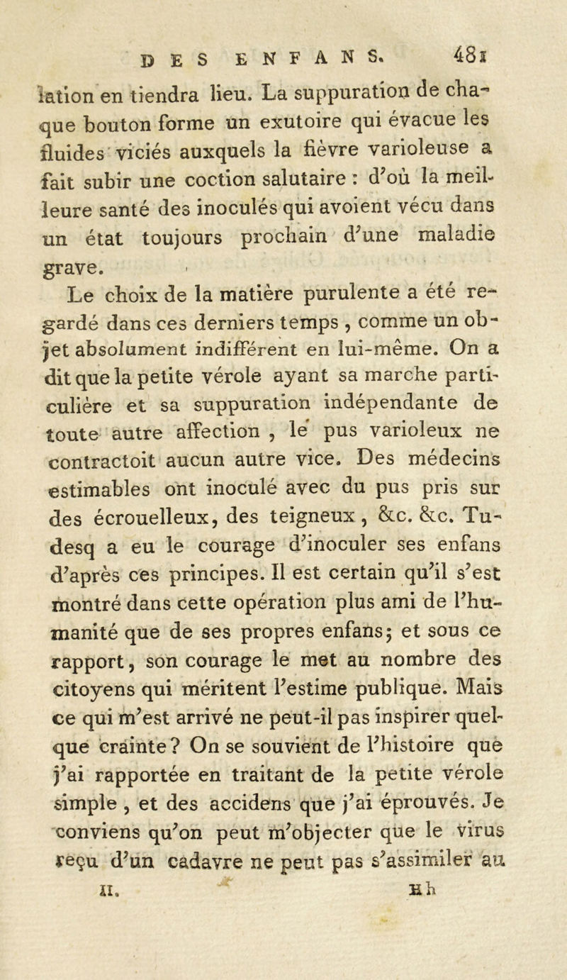 ïation en tiendra lieu. La suppuration de cha-* que bouton forme un exutoire qui évacue les fluides viciés auxquels la fièvre varioleuse a fait subir une coction salutaire : d'où la meil- leure santé des inoculés qui avoient vécu dans un état toujours prochain d'une maladie grave. Le choix de la matière purulente a été re- gardé dans ces derniers temps , comme un ob- jet absolument indifférent en lui-même. On a dit que la petite vérole ayant sa marche parti- culière et sa suppuration indépendante de toute autre affection , le pus varioleux ne contractoit aucun autre vice. Des médecins estimables ont inoculé avec du pus pris sur des écrouelleux, des teigneux, &c. &c. Tu- desq a eu le courage d'inoculer ses enfans d'après ces principes. Il est certain qu'il s'est montré dans cette opération plus ami de l'hu- manité que de ses propres enfans; et sous ce rapport, son courage le met au nombre des citoyens qui méritent l'estime publique. Mais ce qui m'est arrivé ne peut-il pas inspirer quel- que crainte? On se souvient de l'histoire que j'ai rapportée en traitant de la petite vérole simple , et des accidens que j'ai éprouvés. Je conviens qu'on peut m'objecter que le virus reçu d'un cadavre ne peut pas s'assimiler au ti. h h