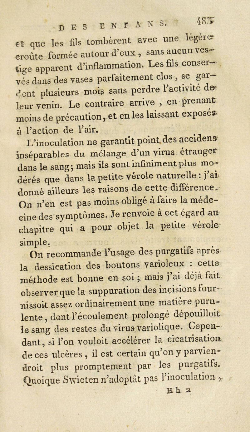 DES E N F A N S. 1,Sl> et que les fils tombèrent avec une légers croûte formée autour d’eux , sans aucun ves- tige apparent d’inflammation. Les fils conser- vés dans des vases parfaitement clos , se gar dent plusieurs mois sans perdre l’activité de- leur venin. Le contraire arrive , en prenant moins de précaution, et en les laissant exposés, à l’action de l’air. L’inoculation ne garantit point des accidens- inséparables du mélangé d un virus etranger dans le sang; mais ils sont infiniment plus mo- dérés que dans la petite vérole naturelle : j’ai donné ailleurs les raisons de cette différence. On n’en est pas moins obligé à faire la méde- cine des symptômes. Je renvoie à cet égard au chapitre qui a pour objet la petite vérole simple. Oïl recommande Pusage des purgatitb apres la dessication des boutons varioleux . cette méthode est bonne en soi ; mais j’ai déjà fait observer que la suppuration des incisions four- nissoit assez ordinairement une matière puru- lente , dont l’écoulement prolongé dépouilloit le sang des restes du virus variolique. Cepen- dant, si l’on vouloit accélérer la cicatrisation de ces ulcères , il est certain qu’on y parvien- droit plus promptement par les purgatifs. Quoique Swieten n’adoptât pas l’inoculation , ïï h a