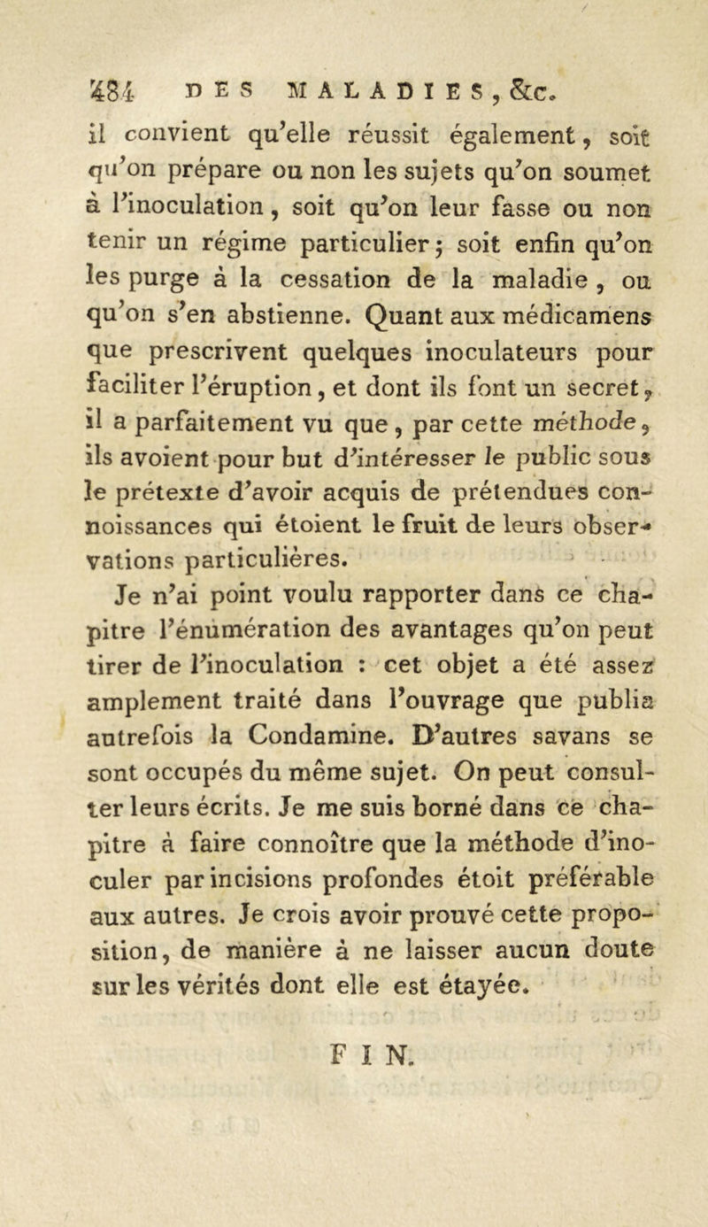 r48i DES MALADIES, &c. ü convient qu’elle réussit également, soit qu’on prépare ou non les sujets qu’on soumet à l’inoculation, soit qu’on leur fasse ou non tenir un régime particulier; soit enfin qu’on les purge à la cessation de la maladie , ou qu’on s’en abstienne. Quant aux médicamens que prescrivent quelques inoculateurs pour faciliter l’éruption , et dont ils font un secret? il a parfaitement vu que , par cette méthode 9 ils avoient pour but d’intéresser le public sous le prétexte d’avoir acquis de prétendues con- noissances qui étoient le fruit de leurs obser- vations particulières. Je n’ai point voulu rapporter dans ce cha- pitre l’énumération des avantages qu’on peut tirer de l’inoculation : cet objet a été assez amplement traité dans l’ouvrage que publia autrefois la Condamine. D’autres savans se sont occupés du même sujet. On peut consul- ter leurs écrits. Je me suis borné dans ce cha- pitre à faire connoître que la méthode d’ino- culer par incisions profondes étoit préférable aux autres. Je crois avoir prouvé cette propo- sition, de manière à ne laisser aucun doute sur les vérités dont elle est étayée. F I N.