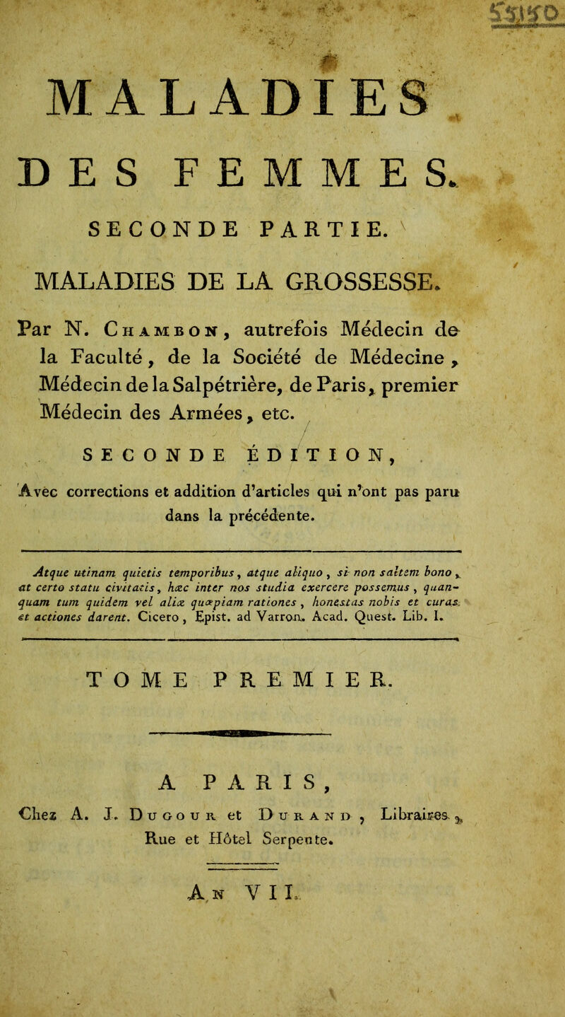 DES FEMMES. SECONDE PARTIE. MALADIES DE LA GROSSESSE. Par N. Chambon, autrefois Médecin de la Faculté, de la Société de Médecine , Médecin de la Salpétrière, de Parisx premier Médecin des Armées, etc. SECONDE ÉDITION, Avec corrections et addition d’articles qui n’ont pas paru dans la précédente. Atque utinam quietis temporibus, atque aliquo, si non saltem bono v et certo statu civitatis, hæc inter nos studia exercere possemus , quan- quant tum quidern vel alix, queepiam rationes , ho ne, st as nobis et curas. et actiones durent. Cicero, Epist. ad Varron» Acad. Quest. Lib. I. TOME PREMIER. A PARIS, Chez A. J. D u g o u r et Durand , Libraires. % Rue et Hôtel Serpente* An Y IL