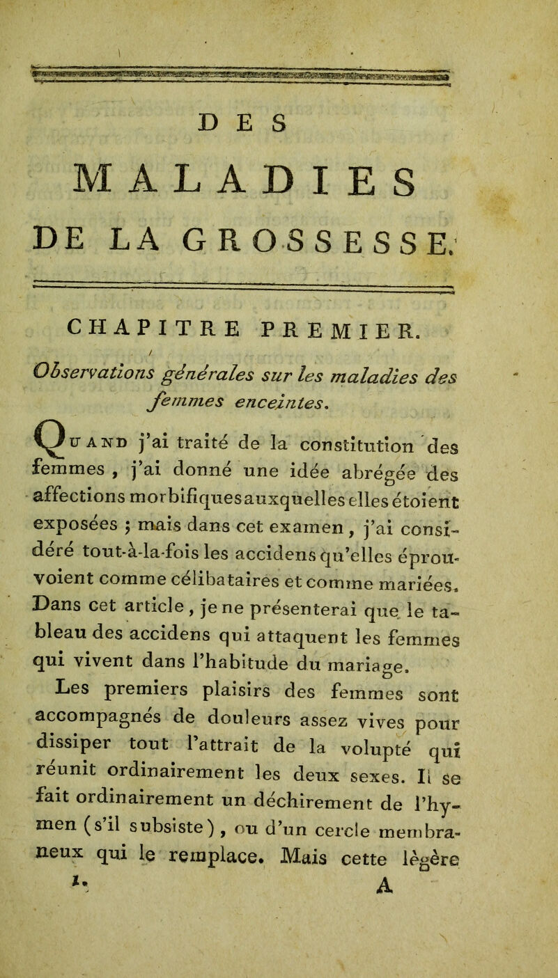 DES MALADIES DE LA GROSSESSE. CHAPITRE PREMIER. / Observations générales sur les maladies des femmes enceintes. C^ü'and j’ai traité de la constitution des femmes * j ai donne une idée abrégée des affections morbifiques auxquelles elles étoient exposées ; mais dans cet examen , j’ai consi- déré tout-a-la-fois les accidens qu’elles é prou- voient comme célibataires et comme mariées^ Dans cet article, je ne présenterai que le ta- bleau des accidens qui attaquent les femmes qui vivent dans l’habitude du mariage. Les premiers plaisirs des femmes sont accompagnés de douleurs assez vives pour dissiper tout l’attrait de la volupté qui reunit ordinairement les deux sexes. Il se fait ordinairement un déchirement de l’hy- men (s’il subsiste) , ou d’un cercle membra- neux qui le remplace* Mais cette légère