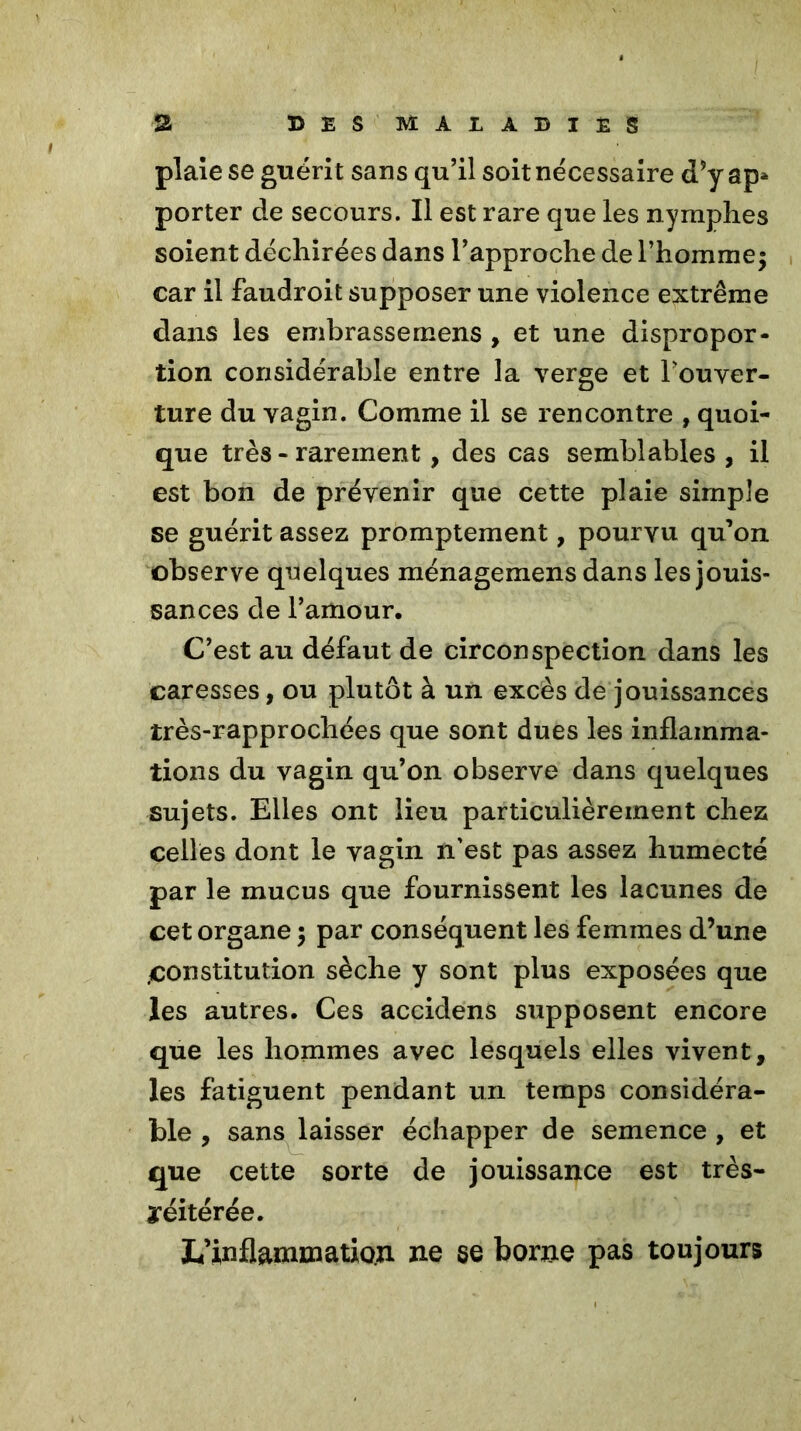 plaie se guérit sans qu’il soit nécessaire d’y ap* porter de secours. Il est rare que les nymphes soient déchirées dans l’approche de l’homme; car il faudroit supposer une violence extrême dans les embrassemens , et une dispropor- tion considérable entre la verge et l’ouver- ture du vagin. Comme il se rencontre , quoi- que très - rarement , des cas semblables , il est bon de prévenir que cette plaie simple se guérit assez promptement, pourvu qu’on observe quelques ménagemens dans les jouis- sances de l’amour. C’est au défaut de circonspection dans les caresses, ou plutôt à un excès de jouissances très-rapprochées que sont dues les inflamma- tions du vagin qu’on observe dans quelques sujets. Elles ont lieu particulièrement chez celles dont le vagin n’est pas assez humecté par le mucus que fournissent les lacunes de cet organe ; par conséquent les femmes d’une .constitution sèche y sont plus exposées que les autres. Ces accidens supposent encore que les hommes avec lesquels elles vivent, les fatiguent pendant un temps considéra- ble , sans laisser échapper de semence , et que cette sorte de jouissance est très- aréitérée. L’inflammation ne se borne pas toujours
