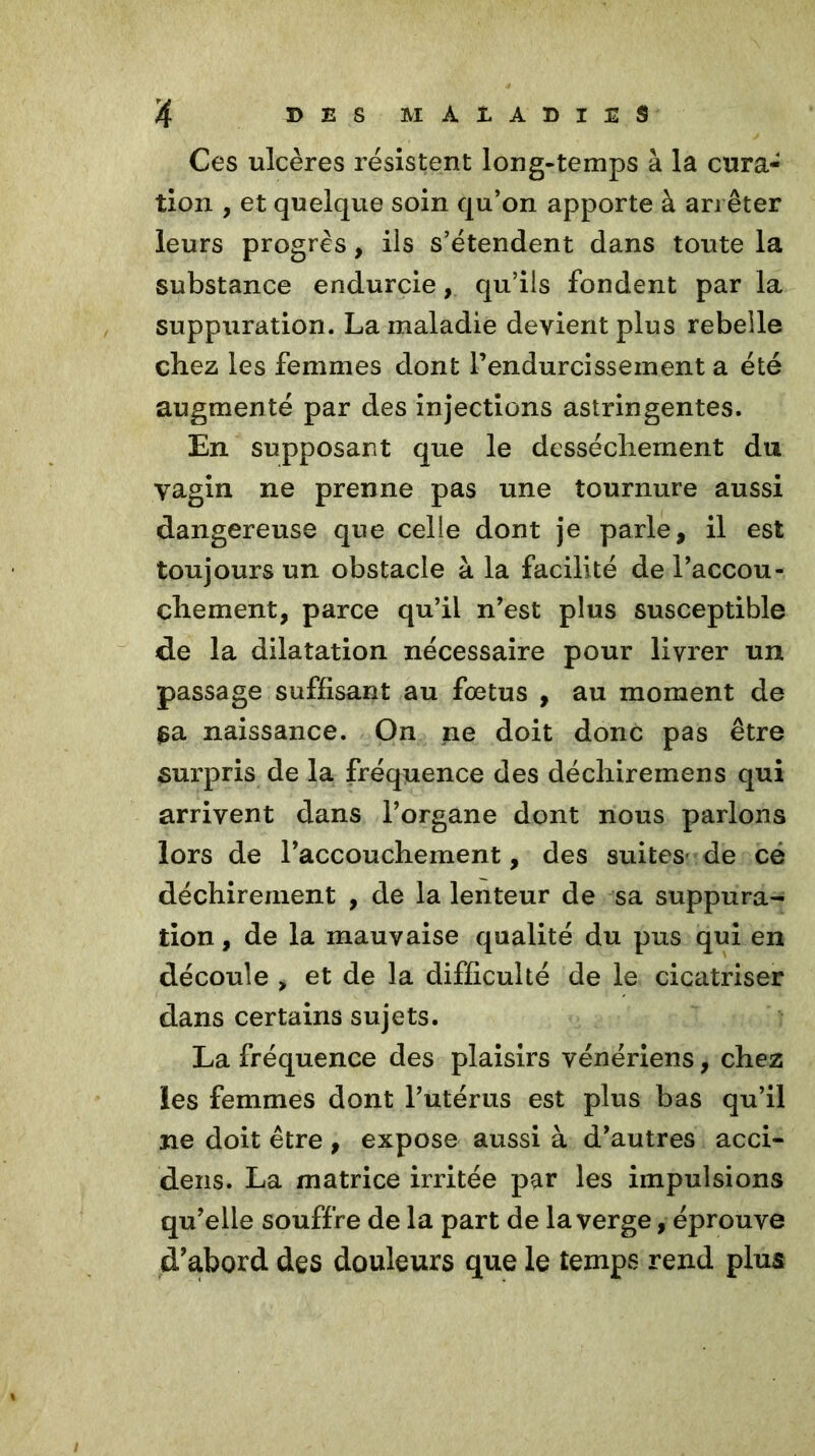 Ces ulcères résistent long-temps à la cura- tion , et quelque soin qu’on apporte à arrêter leurs progrès, ils s’étendent dans toute la substance endurcie, qu’ils fondent par la suppuration. La maladie devient plus rebelle cbez les femmes dont rendurcissement a été augmenté par des injections astringentes. En supposant que le dessèchement du vagin ne prenne pas une tournure aussi dangereuse que celle dont je parle, il est toujours un obstacle à la facilité de l’accou- cliement, parce qu’il n’est plus susceptible de la dilatation nécessaire pour livrer un passage suffisant au fœtus , au moment de $a naissance. On ne doit donc pas être surpris de la fréquence des déchiremens qui arrivent dans l’organe dont nous parlons lors de l’accouchement, des suites de ce déchirement , de la lenteur de sa suppura- tion , de la mauvaise qualité du pus qui en découle > et de la difficulté de le cicatriser dans certains sujets. La fréquence des plaisirs vénériens, chez les femmes dont l’utérus est plus bas qu’il ne doit être, expose aussi à d’autres acci- dens. La matrice irritée par les impulsions qu’elle souffre de la part de la verge, éprouve d'abord des douleurs que le temps rend plus
