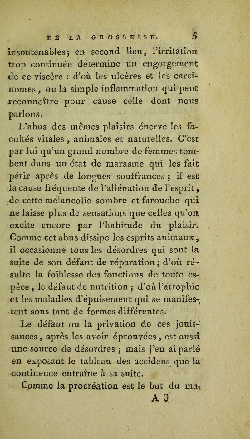 insoutenables5 en second lieu, l’irritation trop continuée détermine un engorgement de ce viscère : d’où les ulcères et les carci- nomes , ou la simple inflammation qui peut reconnoître pour cause celle dont nous parlons. L’abus des mêmes plaisirs énerve les fa- cultés vitales , animales et naturelles. C’est par lui qu’un grand nombre de femmes tom- bent dans un état de marasme qui les fait périr après de longues souffrances ; il est la cause fr équente de l’aliénation de l’esprit, de cette mélancolie sombre et farouche qui ne laisse plus de sensations que celles qu’on excite encore par l’habitude du plaisir. Comme cet abus dissipe les esprits animaux > il occasionne tous les désordres qui sont la suite de son défaut de réparation 3 d’où ré- sulte la foiblesse des fonctions de toute es- pèce , le défaut de nutrition ; d’où l’atrophie et les maladies d’épuisement qui se manifes- tent sous tant de formes différentes. Le défaut ou la privation de ces jouis- sances , après les avoir éprouvées, est aussi une source de désordres ; mais j’en ai parlé en exposant le tableau des accidens que la continence entraîne à sa suite. Comme la procréation est le but du maT A 3
