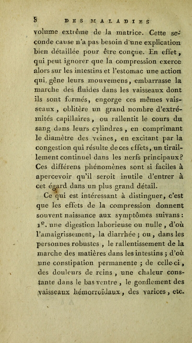 s volume extrême de la matrice. Cette se- conde cause n’a pas besoin d’une explication bien détaillée pour être conçue. En effet, qui peut ignorer que la compression exerce alors sur les intestins et l’estomac une action qui gêne leurs mouvemens, embarrasse la marche des fluides dans les vaisseaux dont ils sont formés, engorge ces mêmes vais- seaux , oblitère un grand nombre d’extré- mités capillaires , ou rallentit le cours du sang dans leurs cylindres , en comprimant le diamètre des veines, en excitant par la congestion qui résulte de ces effets, un tirail- lement continuel dans les nerfs principaux? Ces différens phénomènes sont si faciles à apercevoir qu’il seroit inutile d’entrer à cet égard dans un plus grand détail. Ce qui est intéressant à distinguer, c’est que les effets de la compression donnent souvent naissance aux symptômes suivans : Ie. une digestion laborieuse ou nulle , d’où l’amaigrissement, la diarrhée; ou, dans les personnes robustes , le ralentissement de la marche des matières dans les intestins ; d’où une constipation permanente ; de celle-ci, des douleurs de reins , une chaleur cons- tante dans le bas ventre , le gonflement des ;vaisseaux hémorroïdaux, des varices , etc*