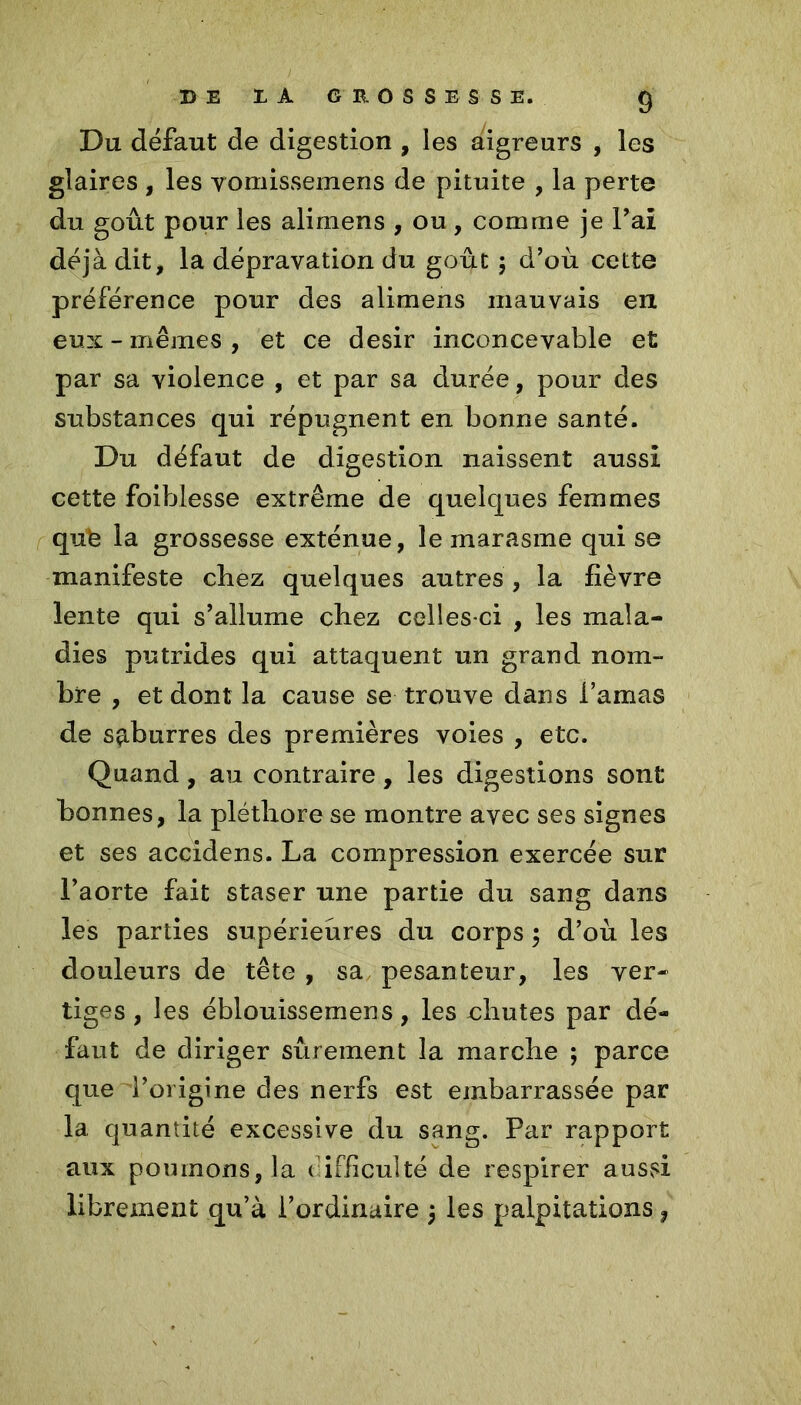 Du défaut de digestion , les aigreurs , les glaires , les vomissemens de pituite , la perte du goût pour les alimens , ou, comme je Fai déjà dit, la dépravation du goût $ d’où cette préférence pour des alimens mauvais en eux-mêmes, et ce désir inconcevable et par sa violence , et par sa durée, pour des substances qui répugnent en bonne santé. Du défaut de digestion naissent aussi cette foiblesse extrême de quelques femmes qufe la grossesse exténue, le marasme qui se manifeste chez quelques autres, la fièvre lente qui s’allume chez celles-ci , les mala- dies putrides qui attaquent un grand nom- bre , et dont la cause se trouve dans l’amas de s^burres des premières voies , etc. Quand, au contraire, les digestions sont bonnes, la pléthore se montre avec ses signes et ses accidens. La compression exercée sur l’aorte fait staser une partie du sang dans les parties supérieures du corps ; d’où les douleurs de tête , sa pesanteur, les ver- tiges, les éblouissemens, les chutes par dé- faut de diriger sûrement la marche ; parce que l’origine des nerfs est embarrassée par la quantité excessive du sang. Par rapport aux poumons, la t ifficulté de respirer aussi