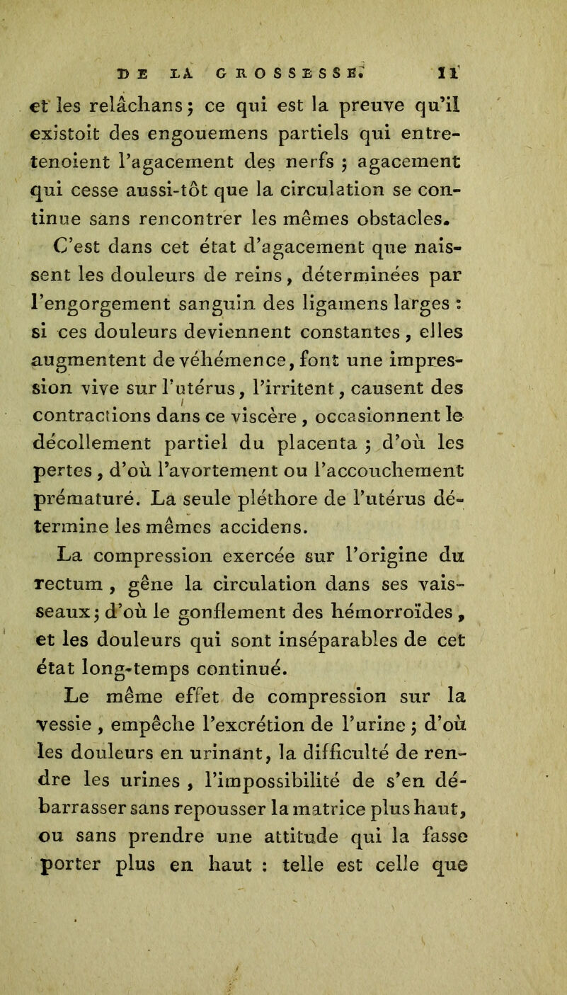 et les relâchansj ce qui est la preuve qu’il existoit des engouemens partiels qui entre- tenoient l'agacement des nerfs ; agacement qui cesse aussi-tôt que la circulation se con- tinue sans rencontrer les mêmes obstacles. C’est dans cet état d’agacement que nais- sent les douleurs de reins, déterminées par l’engorgement sanguin des ligainens larges : si ces douleurs deviennent constantes, elles augmentent de véhémence, font une impres- sion vive sur l’utérus, l’irritent, causent des 1 contractions dans ce viscère , occasionnent le décollement partiel du placenta 5 d’où les pertes , d’où l’avortement ou l’accouchement prématuré. La seule pléthore de l’utérus dé- termine les mêmes accidens. La compression exercée sur l’origine du Tectum , gêne la circulation dans ses vais- seaux 3 d’où le gonflement des hémorroïdes , et les douleurs qui sont inséparables de cet état long-temps continué. Le même effet de compression sur la vessie , empêche l’excrétion de l’urine 5 d’où les douleurs en urinânt, la difficulté de ren- dre les urines , l’impossibilité de s’en dé- barrasser sans repousser la matrice plus haut, ou sans prendre une attitude qui la fasse porter plus en haut : telle est celle que