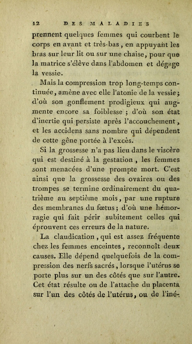 prennent quelques femmes qui courbent le corps en avant et très-bas , en appuyant les bras sur leur lit ou sur une chaise, pour que la matrice s’élève dans l’abdomen et dégage la vessie. Mais la compression trop long-temps con- tinuée, amène avec elle l’atonie de la vessie ^ d’où son gonflement prodigieux qui aug- mente encore sa foiblesse 5 d’où son état d’inertie qui persiste après l’accouchement, et les accidens sans nombre qui dépendent de cette gêne portée à l’excès. Si la grossesse n’a pas lieu dans le viscère qui est destiné à la gestation , les femmes sont menacées d’une prompte mort. C’est ainsi que la grossesse des ovaires ou des trompes se termine ordinairement du qua- trième au septième mois, par une rupture des membranes du fœtus ; d’où une hémor- ragie qui fait périr subitement celles qui éprouvent ces erreurs de la nature. La claudication , qui est assez fréquente chez les femmes enceintes, reconnoît deux causes. Elle dépend quelquefois de la com- pression des nerfs sacrés , lorsque l’utérus se porte plus sur un des côtés que sur l’autre. Cet état résulte ou de l’attache du placenta sur l’un des côtés de l’utérus, ou de l’iné-