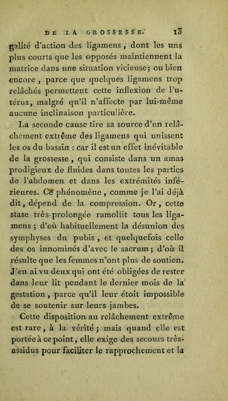 galité d’action des ligamens , dont les uns plus courts que les opposés maintiennent la matrice dans une situation vicieuse ; ou bien encore , parce que quelques ligamens trop relâchés permettent cette inflexion de l’u- térus, malgré qu’il n’affecte par lui-même aucune inclinaison particulière. La seconde cause tire sa source d’un relâ- chement extrême des ligamens qui unissent les os du bassin : car il est un effet inévitable de la grossesse , qui consiste dans un amas prodigieux de fluides dans toutes les parties de l’abdomen et dans les extrémités infé- rieures. C& phénomène , comme je l’ai déjà dit, dépend de la compression. Or, cette stase très-prolongée ramollit tous les liga- mens 5 d’où habituellement la désunion des symphyses du pubis , et quelquefois celle des os innommés d’avec îe sacrum ; d’où il résulte que les femmes n’ont plus de soutien. J’en ai vu deux qui ont été obligées de rester dans leur lit pendant le dernier mois de la gestation , parce qu’il leur étoit impossible de se soutenir sur leurs jambes. Cette disposition au relâchement extrême est rare, à la vérité ; mais quand elle est portée à ce point, elle exige des secours très- assidus pour faciliter le rapprochement et la
