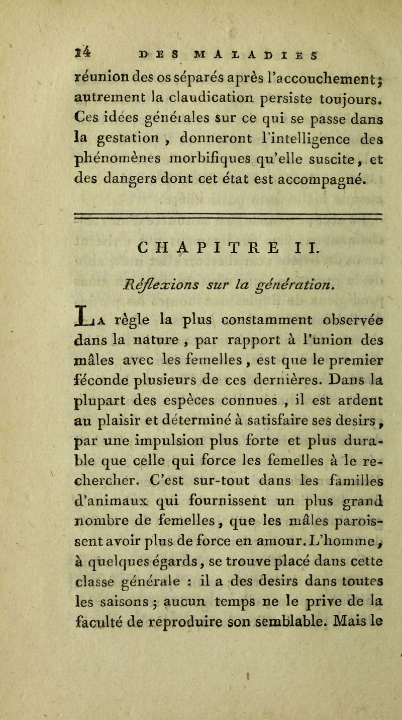 réunion des os séparés après l’accouchement | autrement la claudication persiste toujours. Ces idées générales sur ce qui se passe dans la gestation , donneront l’intelligence des phénomènes morbifiques qu’elle suscite, et des dangers dont cet état est accompagné. CHAPITRE IL Réflexions sur la génération. T ia règle la plus constamment observée dans la nature , par rapport à l’union des mâles avec les femelles , est que le premier féconde plusieurs de ces dernières. Dans la plupart des espèces connues , il est ardent au plaisir et déterminé à satisfaire ses désirs , par une impulsion plus forte et plus dura- ble que celle qui force les femelles à le re- chercher. C’est sur-tout dans les familles d’animaux qui fournissent un plus grand nombre de femelles, que les mâles parois- sent avoir plus de force en amour. L’homme * à quelques égards, se trouve placé dans cette classe générale : il a des désirs dans toutes les saisons ; aucun temps ne le prive de la faculté de reproduire son semblable. Mais le