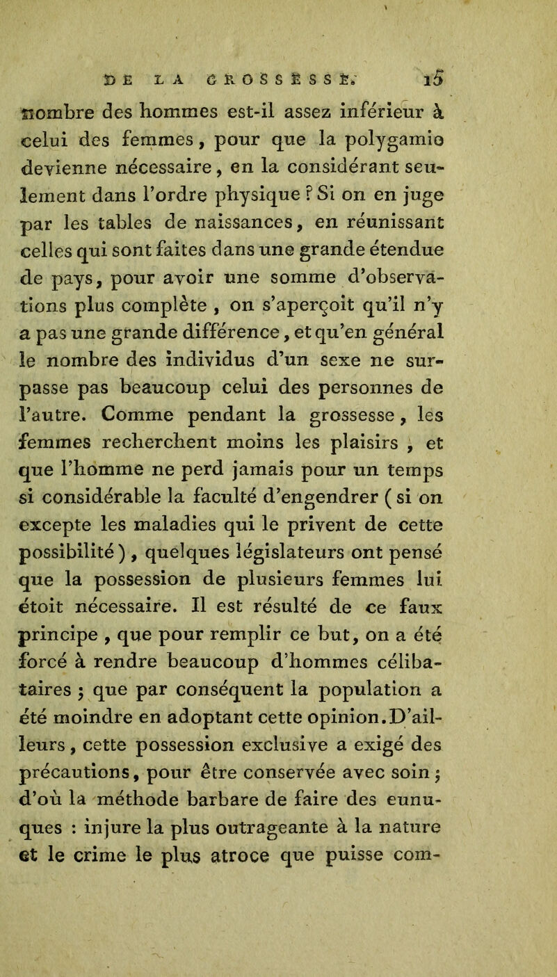 '3D Ë L A Ô K O S S Ë S S iS îiombre des hommes est-il assez inférieur à celui des femmes, pour que la polygamio devienne nécessaire, en la considérant seu- lement dans l’ordre physique ï Si on en juge par les tables de naissances, en réunissant celles qui sont faites dans une grande étendue de pays, pour avoir une somme d’observa- tions plus complète , on s’aperçoit qu’il n’y a pas une grande différence, et qu’en général le nombre des individus d’un sexe ne sur- ! passe pas beaucoup celui des personnes de l’autre. Comme pendant la grossesse, les femmes recherchent moins les plaisirs , et que l’homme ne perd jamais pour un temps si considérable la faculté d’engendrer ( si on excepte les maladies qui le privent de cette possibilité) , quelques législateurs ont pensé que la possession de plusieurs femmes lui étoit nécessaire. Il est résulté de ce faux principe , que pour remplir ce but, on a été forcé à rendre beaucoup d’hommes céliba- taires 5 que par conséquent la population a été moindre en adoptant cette opinion.D’ail- leurs , cette possession exclusive a exigé des précautions, pour être conservée avec soin $ d’où la méthode barbare de faire des eunu- ques : injure la plus outrageante à la nature et le crime le plus atroce que puisse com-