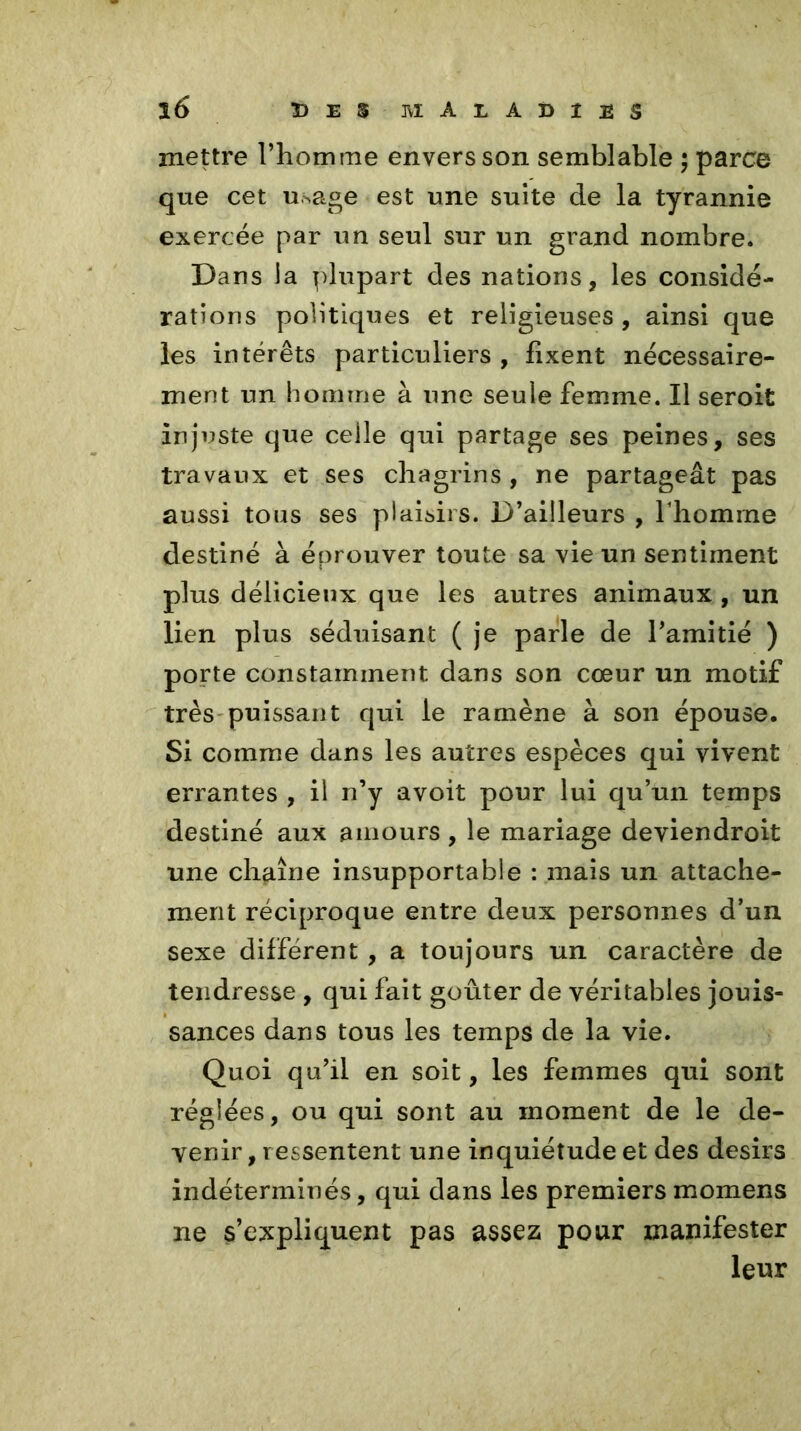 mettre l’homme envers son semblable ; parce que cet usage est une suite de la tyrannie exercée par un seul sur un grand nombre. Dans la plupart des nations, les considé- rations politiques et religieuses , ainsi que les intérêts particuliers , fixent nécessaire- ment un homme à une seule femme. Il seroit injuste que ceile qui partage ses peines, ses travaux et ses chagrins , ne partageât pas aussi tous ses plaisirs. D’ailleurs , l’homme destiné à éprouver toute sa vie un sentiment plus délicieux que les autres animaux , un lien plus séduisant ( je parle de l’amitié ) porte constamment dans son cœur un motif très puissant qui le ramène à son épouse. Si comme dans les autres espèces qui vivent errantes , il n’y avoit pour lui qu’un temps destiné aux amours , le mariage deviendroit une chaîne insupportable : mais un attache- ment réciproque entre deux personnes d’un sexe différent , a toujours un caractère de tendresse , qui fait goûter de véritables jouis- sances dans tous les temps de la vie. Quoi qu’il en soit, les femmes qui sont réglées, ou qui sont au moment de le de- venir , ressentent une inquiétude et des désirs indéterminés, qui dans les premiersmomens ne s’expliquent pas assez pour manifester leur