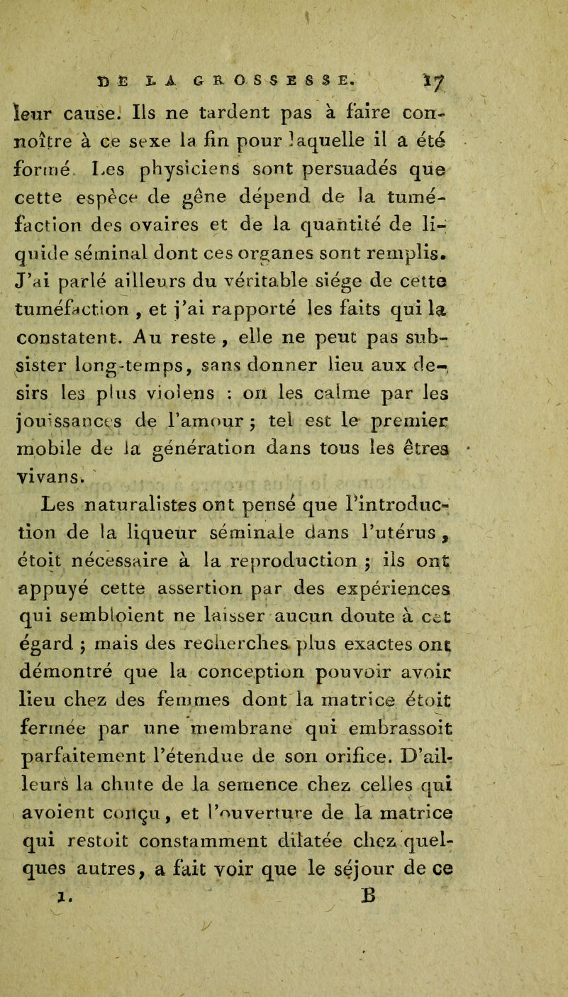 B £ X. A GROSSESSE. leur cause. Ils ne tardent pas à faire con- noître à ce sexe la fin pour laquelle il a été formé. Les physiciens sont persuadés que cette espèce de gêne dépend de la tumé- faction des ovaires et de la quantité de li- quide séminal dont ces organes sont remplis. J’ai parlé ailleurs du véritable siège de cette tuméfaction , et j’ai rapporté les faits qui la constatent. Au reste , elle ne peut pas sub- sister long-temps, sans donner lieu aux dé- sirs les plus violens : on les calme par les jouissances de l’amour ; tel est le premier mobile de la génération dans tous les êtres vivans. Les naturalistes ont pensé que l’introduc- tion de la liqueur séminale dans l’utérus , étoit nécessaire à la reproduction \ iis ont appuyé cette assertion par des expériences qui sembloient ne laisser aucun doute à cet égard ; mais des recherches, plus exactes ont démontré que la conception pouvoir avoir lieu chez des femmes dont la matrice étoit fermée par une membrane qui embrassoit parfaitement l’étendue de son orifice. D’ail- leurs la chute de la semence chez celles qui avoient conçu, et l’ouverti^re de la matrice qui restoit constamment dilatée chez quel- ques autres, a fait voir que le séjour de ce 1. B