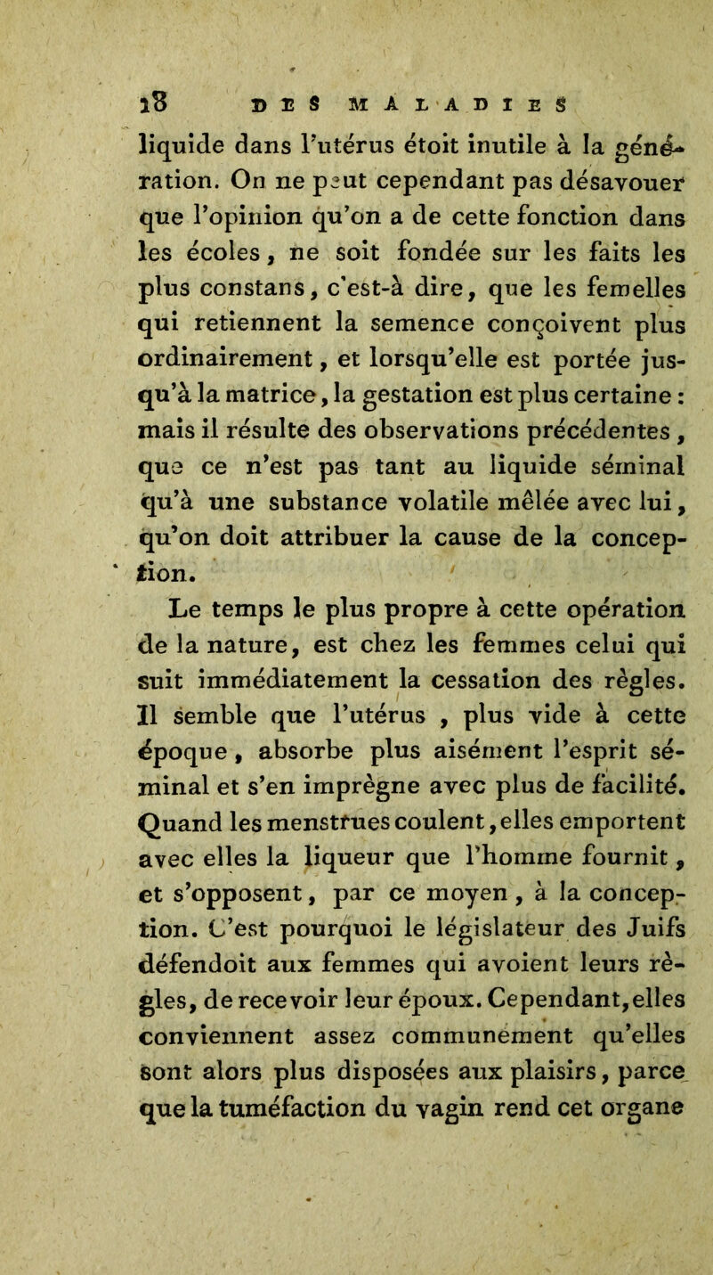 liquide dans l’utérus étoit inutile à la géné- ration. On ne peut cependant pas désavouer* que l’opinion qu’on a de cette fonction dans les écoles, ne soit fondée sur les faits les plus constans, c’est-à dire, que les femelles qui retiennent la semence conçoivent plus ordinairement, et lorsqu’elle est portée jus- qu’à la matrice, la gestation est plus certaine : mais il résulte des observations précédentes , que ce n’est pas tant au liquide séminal qu’à une substance volatile mêlée avec lui, qu’on doit attribuer la cause de la concep- tion. Le temps le plus propre à cette opération de la nature, est chez les femmes celui qui suit immédiatement la cessation des règles. Il semble que l’utérus , plus vide à cette époque, absorbe plus aisément l’esprit sé- minal et s’en imprègne avec plus de facilité. Quand les menstrues coulent, elles emportent avec elles la liqueur que l’homme fournit , et s’opposent, par ce moyen , à la concep- tion. C’est pourquoi le législateur des Juifs défendoit aux femmes qui a voient leurs rè- gles, de recevoir leur époux. Cependant,elles conviennent assez communément qu’elles sont alors plus disposées aux plaisirs, parce que la tuméfaction du vagin rend cet organe