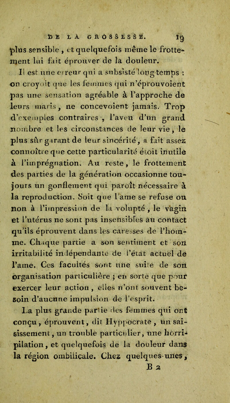 plus sensible , et quelquefois même le frotte* ment lui fait éprouver de la douleur. Ii est une erreur qui a subsisté long temps t on croyoit qüe les femmes qui n’éprouvoient pas une sensation agréable à rapproche de leurs maris, ne concevoient jamais. Trop d’exemples contraires , l’aveu d’un grand nombre et les circonstances de leur vie, le plus sûr garant de leur sincérité, a fait assez connoîtreque cette particularité étoit inutile à l’imprégnation. Au reste, le frottement des parties de la génération occasionne tou* jours un gonflement qui paroît nécessaire à la reproduction. Soit que l ame se refuse ou non à l’impression de la volupté , le vagin et l’utérus ne sont pas insensibles au contact qu’ils éprouvent dans les caresses de l’hom- me. Chique partie a son sentiment et son irritabilité indépendante de i’état actuel de Paine. Ces facultés sont une suite de son organisation particulière ; en sorte que pour exercer leur action , elles n’ont souvent be- soin d’aucune impulsion de l’esprit. La plus grande partie des femmes qui ont conçu, éprouvent, dit Hvppocrate , un sai- sissement, un trouble particulier, une horri-i pilation, et quelquefois de la douleur dans la région ombilicale. Chez quelques-unes, B 2,