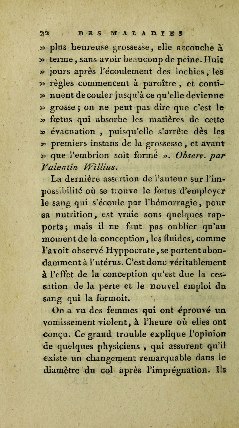 35 plus heureuse grossesse, elle accouche à 33 terme, sans avoir beaucoup de peine. Huit 35 jours après l'écoulement des lochies, les 33 règles commencent à paroître , et conti- 33 nuent de couler jusqu'à ce qu’elle devienne 33 grosse \ on ne peut pas dire que c’est le >3 fœtus qui absorbe les matières de cette 33 évacuation , puisqu’elle s’arrête dès les ^ premiers instans de la grossesse , et avant 33 que l’embrion soit formé 33. Observ. par Valentin Willius. La dernière assertion de l’auteur sur P im- possibilité où se trouve le fœtus d’employer le sang qui s’écoule par l’hémorragie, pour sa nutrition, est vraie sous quelques rap- ports ; mais il ne faut pas oublier qu’au moment de la conception, les fluides, comme l’avoit observé Hyppocrate, se portent abon- damment à l’utérus. C’est donc véritablement à l’effet de la conception qu’est due la ces- sation de la perte et le nouvel emploi du sang qui la formoit. On a vu des femmes qui ont éprouvé un vomissement violent, à l’heure où elles ont conçu. Ce grand trouble explique l’opinion de quelques physiciens 9 qui assurent qu’il existe un changement remarquable dans le diamètre du col après l’imprégnation. Ils