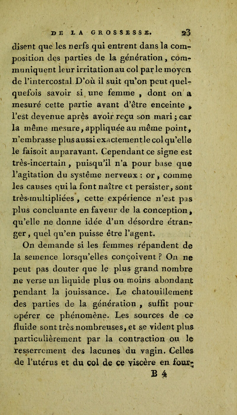 / DE IA GROSSESSE, S3 disent que les nerfs qui entrent dans la com- position des parties de la génération, com- muniquent leur irritation au col parle moyen de l’intercostal D’où il suit qu’on peut quel- quefois savoir si une femme , dont on a mesuré cette partie ayant d’être enceinte , l’est devenue après avoir reçu son mari ; car la même mesure, appliquée au même point, n’embrasse plus aussi exactement le col qu’elle le faisoit auparavant. Cependant ce signe est très-incertain, puisqu’il n’a pour base que l’agitation du système nerveux : or, comme les causes qui la font naître et persister, sont très-multipliées , cette expérience n’est pas plus concluante en faveur de la conception, qu’elle ne donne idée d’un désordre étran- ger , quel qu’en puisse être l’agent. On demande si les femmes répandent de la semence lorsqu’elles conçoivent ? On ne peut pas douter que le plus grand nombre ne verse un liquide plus ou moins abondant pendant la jouissance. Le chatouillement des parties de la génération , suffit pour opérer ce phénomène. Les sources de ce fluide sont très nombreuses, et se vident plus particulièrement par la contraction ou le resserrement des lacunes du vagin. Celles de l’utérus et du col de ce viscère en four-