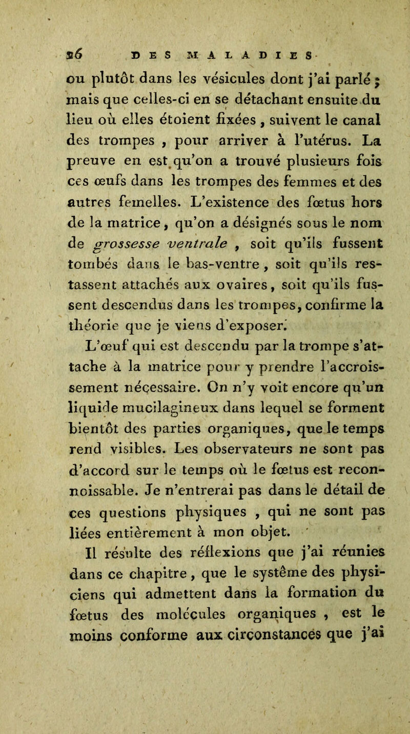 ou plutôt dans les vésicules dont j’ai parlé ; mais que celles-ci en se détachant ensuite du lieu où elles étoient fixées , suivent le canal des trompes , pour arriver à l’utérus. La preuve en est qu’on a trouvé plusieurs fois ces œufs dans les trompes des femmes et des autres femelles. L’existence des fœtus hors de la matrice, qu’on a désignés sous le nom de grossesse ventrale , soit qu’ils fussent tombés clans le bas-ventre , soit qu’ils res- tassent attachés aux ovaires, soit qu’ils fus- sent descendus dans les trompes, confirme la théorie que je viens d’exposerj L’œuf qui est descendu par la trompe s’at- tache à la matrice pour y prendre l’accrois- sement nécessaire. On n’y voit encore qu’un liquide mucilagineux dans lequel se forment bientôt des parties organiques, que le temps rend visibles. Les observateurs ne sont pas d’accord sur le temps où le fœtus est recon- noissabie. Je n’entrerai pas dans le détail de çes questions physiques , qui ne sont pas liées entièrement à mon objet. Il résulte des réflexions que j’ai réunies dans ce chapitre, que le système des physi- ciens qui admettent dans la formation du fœtus des molécules organiques , est le moins conforme aux circonstances que j’ai