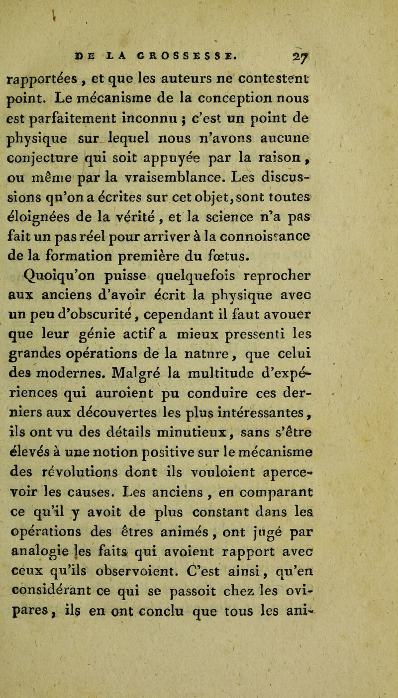 T I DE JL A GROSSESSE. 27 rapportées , et que les auteurs ne contestent point. Le mécanisme de la conception nous est parfaitement inconnu ; c’est un point de physique sur lequel nous n’avons aucune conjecture qui soit appuyée par la raison, ou même par la vraisemblance. Les discus- sions qu’on a écrites sur cet objet, sont toutes éloignées de la vérité , et la science n’a pas fait un pas réel pour arriver à la connoissance de la formation première du fœtus. Quoiqu’on puisse quelquefois reprocher aux anciens d’avoir écrit la physique avec un peu d’obscurité, cependant il faut avouer que leur génie actif a mieux pressenti les grandes opérations de la nature, que celui des modernes. Malgré la multitude d’expé- riences qui auroient pu conduire ces der- niers aux découvertes les plup intéressantes, ils ont vu des détails minutieux, sans s’être élevés à une notion positive sur le mécanisme des révolutions dont ils vouloient aperce- voir les causes. Les anciens , en comparant ce qu’il y avoit de plus constant dans les opérations des êtres animés , ont jugé par analogie les faits qui avoient rapport avec ceux qu’ils observoient. C’est ainsi, qu’en considérant ce qui se passoit chez les ovi- pares , ils en ont conclu que tous les ani-