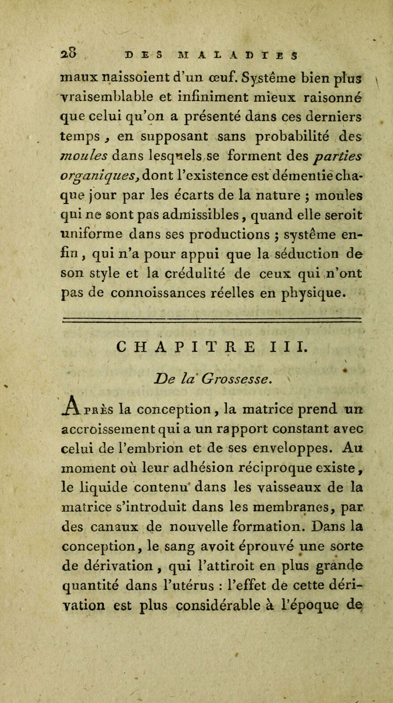 maux naissoient d’un œuf. Système bien plus vraisemblable et infiniment mieux raisonné que celui qu’on a présenté dans ces derniers temps , en supposant sans probabilité des moules dans lesquels se forment des parties organiques, dont l’existence est démentie cha- que jour par les écarts de la nature ; moules qui ne sont pas admissibles, quand elle seroit uniforme dans ses productions ; système en- fin , qui n’a pour appui que la séduction de son style et la crédulité de ceux qui n’ont pas de connoissances réelles en physique. CHAPITRE III. De la Grossesse. Apres la conception, la matrice prend un accroissement qui a un rapport constant avec celui de l’embrion et de ses enveloppes. Au moment où leur adhésion réciproque existe, le liquide contenu dans les vaisseaux de la matrice s’introduit dans les membranes, par des canaux de nouvelle formation. Dans la conception, le sang avoit éprouvé une sorte de dérivation , qui l’attiroit en plus grande quantité dans l’utérus : l’effet de cette déri- vation est plus considérable à l’époque de